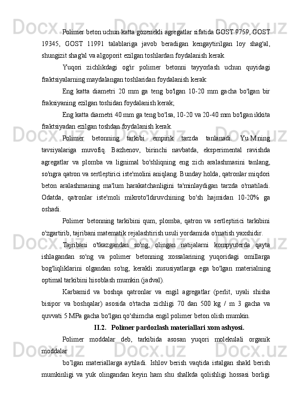 Polimer beton uchun katta gözenekli agregatlar sifatida GOST 9759, GOST
19345,   GOST   11991   talablariga   javob   beradigan   kengaytirilgan   loy   shag'al,
shungizit shag'al va algoporit ezilgan toshlardan foydalanish kerak.
Yuqori   zichlikdagi   og'ir   polimer   betonni   tayyorlash   uchun   quyidagi
fraktsiyalarning maydalangan toshlaridan foydalanish kerak:
Eng   katta   diametri   20   mm   ga   teng   bo'lgan   10-20   mm   gacha   bo'lgan   bir
fraksiyaning ezilgan toshidan foydalanish kerak;
Eng katta diametri 40 mm ga teng bo'lsa, 10-20 va 20-40 mm bo'lgan ikkita
fraktsiyadan ezilgan toshdan foydalanish kerak.
Polimer   betonning   tarkibi   empirik   tarzda   tanlanadi.   Yu.M.ning
tavsiyalariga   muvofiq.   Bazhenov,   birinchi   navbatda,   eksperimental   ravishda
agregatlar   va   plomba   va   lignimal   bo'shliqning   eng   zich   aralashmasini   tanlang,
so'ngra qatron va sertleştirici iste'molini aniqlang. Bunday holda, qatronlar miqdori
beton   aralashmaning   ma'lum   harakatchanligini   ta'minlaydigan   tarzda   o'rnatiladi.
Odatda,   qatronlar   iste'moli   mikroto'ldiruvchining   bo'sh   hajmidan   10-20%   ga
oshadi.
Polimer   betonning   tarkibini   qum,   plomba,   qatron   va   sertleştirici   tarkibini
o'zgartirib, tajribani matematik rejalashtirish usuli yordamida o'rnatish yaxshidir.
Tajribani   o'tkazgandan   so'ng,   olingan   natijalarni   kompyuterda   qayta
ishlagandan   so'ng   va   polimer   betonning   xossalarining   yuqoridagi   omillarga
bog'liqliklarini   olgandan   so'ng,   kerakli   xususiyatlarga   ega   bo'lgan   materialning
optimal tarkibini hisoblash mumkin (jadval).
Karbamid   va   boshqa   qatronlar   va   engil   agregatlar   (perlit,   uyali   shisha
bisipor   va   boshqalar)   asosida   o'rtacha   zichligi   70   dan   500   kg   /   m   3   gacha   va
quvvati 5 MPa gacha bo'lgan qo'shimcha engil polimer beton olish mumkin.
II.2. Polimer pardozlash materiallari xom ashyosi.
Polimer   moddalar   deb,   tarkibida   asosan   yuqori   molekulali   organik
moddalar 
bo’lgan   materiallarga   aytiladi.   Ishlov   berish   vaqtida   istalgan   shakl   berish
mumkinligi   va   yuk   olingandan   keyin   ham   shu   shalkda   qolishligi   hossasi   borligi 