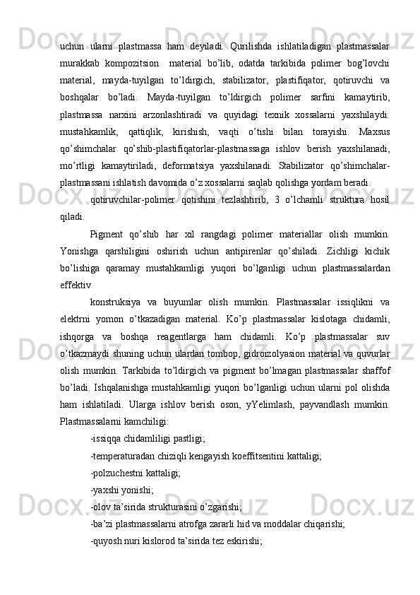 uchun   ularni   plastmassa   ham   deyiladi.   Qurilishda   ishlatiladigan   plastmassalar
murakkab   kompozitsion     material   bo’lib,   odatda   tarkibida   polimer   bog’lovchi
material,   mayda-tuyilgan   to’ldirgich,   stabilizator,   plastifiqator,   qotiruvchi   va
boshqalar   bo’ladi.   Mayda-tuyilgan   to’ldirgich   polimer   sarfini   kamaytirib,
plastmassa   narxini   arzonlashtiradi   va   quyidagi   texnik   xossalarni   yaxshilaydi:
mustahkamlik,   qattiqlik,   kirishish,   vaqti   o’tishi   bilan   torayishi.   Maxsus
qo’shimchalar   qo’shib-plastifiqatorlar-plastmassaga   ishlov   berish   yaxshilanadi,
mo’rtligi   kamaytiriladi,   deformatsiya   yaxshilanadi.   Stabilizator   qo’shimchalar-
plastmassani ishlatish davomida o’z xossalarni saqlab qolishga yordam beradi.
qotiruvchilar-polimer   qotishini   tezlashtirib,   3   o’lchamli   struktura   hosil
qiladi.
Pigment   qo’shib   har   xil   rangdagi   polimer   materiallar   olish   mumkin.
Yonishga   qarshiligini   oshirish   uchun   antipirenlar   qo’shiladi.   Zichligi   kichik
bo’lishiga   qaramay   mustahkamligi   yuqori   bo’lganligi   uchun   plastmassalardan
effektiv 
konstruksiya   va   buyumlar   olish   mumkin.   Plastmassalar   issiqlikni   va
elektrni   yomon   o’tkazadigan   material.   Ko’p   plastmassalar   kislotaga   chidamli,
ishqorga   va   boshqa   reagentlarga   ham   chidamli.   Ko’p   plastmassalar   suv
o’tkazmaydi shuning uchun ulardan tombop, gidroizolyasion material va quvurlar
olish   mumkin.   Tarkibida   to’ldirgich   va   pigment   bo’lmagan   plastmassalar   shaffof
bo’ladi.   Ishqalanishga   mustahkamligi   yuqori   bo’lganligi   uchun   ularni   pol   olishda
ham   ishlatiladi.   Ularga   ishlov   berish   oson,   yYelimlash,   payvandlash   mumkin.
Plastmassalarni kamchiligi:
-issiqqa chidamliligi pastligi;
-temperaturadan chiziqli kengayish koeffitsentini kattaligi;
-polzuchestni kattaligi;
-yaxshi yonishi;
-olov ta’sirida strukturasini o’zgarishi;
-ba’zi plastmassalarni atrofga zararli hid va moddalar chiqarishi;
-quyosh nuri kislorod ta’sirida tez eskirishi; 