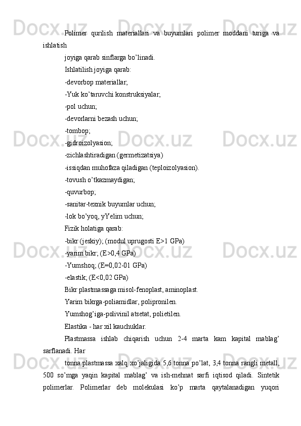 Polimer   qurilish   materiallari   va   buyumlari   polimer   moddani   turiga   va
ishlatish 
joyiga qarab sinflarga bo’linadi.
Ishlatilish joyiga qarab:
-devorbop materiallar;
-Yuk ko’taruvchi konstruksiyalar;
-pol uchun;
-devorlarni bezash uchun;
-tombop;
-gidroizolyasion;
-zichlashtiradigan (germetizatsiya)
-issiqdan muhofaza qiladigan (teploizolyasion).
-tovush o’tkazmaydigan;
-quvurbop;
-sanitar-texnik buyumlar uchun;
-lok bo’yoq, yYelim uchun;
Fizik holatiga qarab:
-bikr (jeskiy); (modul uprugosti E>1 GPa)
-yarim bikr; (E>0,4 GPa)
-Yumshoq; (E=0,02-01 GPa)
-elastik; (E<0,02 GPa)
Bikr plastmassaga misol-fenoplast, aminoplast.
Yarim bikrga-poliamidlar, polipronilen.
Yumshog’iga-polivinil atsetat, polietilen.
Elastika - har xil kauchuklar. 
Plastmassa   ishlab   chiqarish   uchun   2-4   marta   kam   kapital   mablag’
sarflanadi. Har 
tonna plastmassa xalq xo’jaligida 5,6 tonna po’lat, 3,4 tonna rangli metall,
500   so’mga   yaqin   kapital   mablag’   va   ish-mehnat   sarfi   iqtisod   qiladi.   Sintetik
polimerlar.   Polimerlar   deb   molekulasi   ko’p   marta   qaytalanadigan   yuqori 