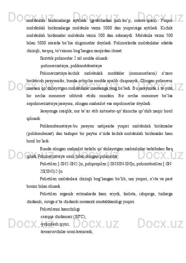 molekulali   birikmalarga   aytiladi.   (grekchadan   poli-ko’p,   meros-qism).   Yuqori
molekulali   birikmalarga   molekula   vazni   5000   dan   yuqorisiga   aytiladi.   Kichik
molekulali   birikmalar   molekula   vazni   500   dan   oshmaydi.   Molekula   vazni   500
bilan   5000   orasida   bo’lsa   oligomerlar   deyiladi.   Polimerlarda   molekulalar   odatda
chiziqli, tarqoq, to’rsimon bog’langan zanjirdan iborat.
Sintetik polimerlar 2 xil usulda olinadi:
-polimerizatsiya, polikondeksatsiya
Polimerizatsiya-kichik   molekulali   moddalar   (monomerlarni)   o’zaro
biriktirish jarayonidir, bunda ortiqcha modda ajralib chiqmaydi. Olingan polimerni
massasi qo’shilayotgan molekulalar massasiga teng bo’ladi. Bu jarayonda 1 ta yoki
bir   necha   monomer   ishtirok   etishi   mumkin.   Bir   necha   monomer   bo’lsa
sopolimerizatsiya jarayoni, olingan mahsulot esa sopolimerlar deyiladi.
Jarayonga issiqlik, nur ta’sir etib initsiator-qo’shimcha qo’shib zanjir hosil
qilinadi.
Polikondensatsiya-bu   jarayon   natijasida   yuqori   molekulali   birikmalar
(polikondensat)   dan   tashqari   bir   paytni   o’zida   kichik   molekulali   birikmalar   ham
hosil bo’ladi.
Bunda olingan mahsulot tarkibi qo’shilayotgan mahsulotlar tarkibidan farq
qiladi.Polimerizatsiya usuli bilan olingan polimerlar:
Polietilen [-SN2-SN2-]n, polipropilen [-SN3SN-SN]n, polinzobutilen [-SN
2S(SN3)2-]n
Polietilen   molekulasi   chiziqli   bog’langan   bo’lib,   uni   yuqori,   o’rta   va   past
bosim bilan olinadi.
Polietilen   organik   eritmalarda   kam   eriydi,   kislota,   ishqorga,   tuzlarga
chidamli, suvga o’ta chidamli mexanik mustahkamligi yuqori.
Polietilenni kamchiligi 
-issiqqa chidamsiz (80 o
C);
-yelimlash qiyin; 
-kemiruvchilar oson kemiradi; 