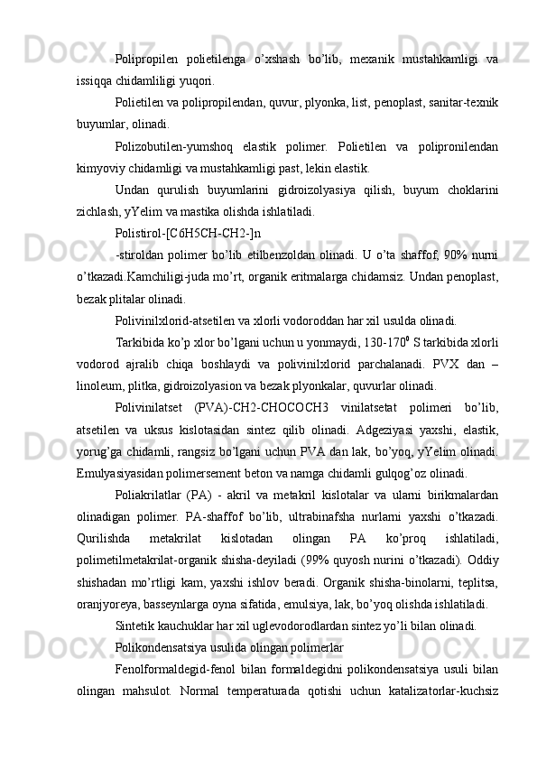 Polipropilen   polietilenga   o’xshash   bo’lib,   mexanik   mustahkamligi   va
issiqqa chidamliligi yuqori.
Polietilen va polipropilendan, quvur, plyonka, list, penoplast, sanitar-texnik
buyumlar, olinadi.
Polizobutilen-yumshoq   elastik   polimer.   Polietilen   va   polipronilendan
kimyoviy chidamligi va mustahkamligi past, lekin elastik.
Undan   qurulish   buyumlarini   gidroizolyasiya   qilish,   buyum   choklarini
zichlash, yYelim va mastika olishda ishlatiladi.
Polistirol-[C6H5CH-CH2-]n
-stiroldan   polimer   bo’lib   etilbenzoldan   olinadi.   U   o’ta   shaffof,   90%   nurni
o’tkazadi.Kamchiligi-juda mo’rt, organik eritmalarga chidamsiz. Undan penoplast,
bezak plitalar olinadi.
Polivinilxlorid-atsetilen va xlorli vodoroddan har xil usulda olinadi.
Tarkibida ko’p xlor bo’lgani uchun u yonmaydi, 130-170 0
 S tarkibida xlorli
vodorod   ajralib   chiqa   boshlaydi   va   polivinilxlorid   parchalanadi.   PVX   dan   –
linoleum, plitka, gidroizolyasion va bezak plyonkalar, quvurlar olinadi.
Polivinilatset   (PVA)-CH2-CHOCOCH3   vinilatsetat   polimeri   bo’lib,
atsetilen   va   uksus   kislotasidan   sintez   qilib   olinadi.   Adgeziyasi   yaxshi,   elastik,
yorug’ga chidamli, rangsiz bo’lgani uchun PVA dan lak, bo’yoq, yYelim olinadi.
Emulyasiyasidan polimersement beton va namga chidamli gulqog’oz olinadi.
Poliakrilatlar   (PA)   -   akril   va   metakril   kislotalar   va   ularni   birikmalardan
olinadigan   polimer.   PA-shaffof   bo’lib,   ultrabinafsha   nurlarni   yaxshi   o’tkazadi.
Qurilishda   metakrilat   kislotadan   olingan   PA   ko’proq   ishlatiladi,
polimetilmetakrilat-organik shisha-deyiladi  (99%  quyosh nurini  o’tkazadi). Oddiy
shishadan   mo’rtligi   kam,   yaxshi   ishlov   beradi.   Organik   shisha-binolarni,   teplitsa,
oranjyoreya, basseynlarga oyna sifatida, emulsiya, lak, bo’yoq olishda ishlatiladi.
Sintetik kauchuklar har xil uglevodorodlardan sintez yo’li bilan olinadi.
Polikondensatsiya usulida olingan polimerlar
Fenolformaldegid-fenol   bilan   formaldegidni   polikondensatsiya   usuli   bilan
olingan   mahsulot.   Normal   temperaturada   qotishi   uchun   katalizatorlar-kuchsiz 