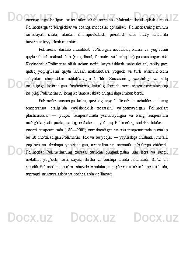 xossaga   ega   bo lgan   mahsulotlar   olish   mumkin.   Mahsulot   hosil   qilish   uchunʻ
Polimerlarga to ldirgichlar va boshqa moddalar qo shiladi. Polimerlarning muhim
ʻ ʻ
xu-susiyati   shuki,   ulardan   shtampovkalash,   presslash   kabi   oddiy   usullarda
buyumlar tayyorlash mumkin.
Polimerlar   dastlab   murakkab   bo lmagan   moddalar,   kumir   va   yog ochni	
ʻ ʻ
qayta  ishlash  mahsulotlari   (mas,  fenol, formalin  va  boshqalar)  ga  asoslangan   edi.
Keyinchalik   Polimerlar   olish   uchun   neftni   kayta   ishlash   mahsulotlari,   tabiiy   gaz,
qattiq   yoqilg ilarni   qayta   ishlash   mahsulotlari,   yogoch   va   turli   o simlik   xom	
ʻ ʻ
ashyolari   chiqindilari   ishlatiladigan   bo ldi.   Xossasining   yaxshiligi   va   xalq	
ʻ
xo jaligiga   keltiradigan   foydasining   kattaligi   hamda   xom   ashyo   zaxiralarining	
ʻ
ko pligi Polimerlar ni keng ko lamda ishlab chiqarishga imkon berdi.
ʻ ʻ
Polimerlar   xossasiga   ko ra,   quyidagilarga   bo linadi:   kauchuklar   —   keng	
ʻ ʻ
temperatura   oralig ida   qayishqoklik   xossasini   yo qotmaydigan   Polimerlar;	
ʻ ʻ
plastmassalar   —   yuqori   temperaturada   yumshaydigan   va   keng   temperatura
oralig ida   juda   puxta,   qattiq,   nisbatan   qayishqoq   Polimerlar;   sintetik   tolalar   —	
ʻ
yuqori   temperaturada   (180—200°)   yumshaydigan   va   shu   temperaturada   puxta   ip
bo lib   cho ziladigan   Polimerlar;   lok   va   bo yoqlar   —   yeyilishga   chidamli,   metall,	
ʻ ʻ ʻ
yog och   va   shishaga   yopishadigan,   atmosfera   va   mexanik   ta sirlarga   chidamli
ʻ ʼ
Polimerlar   Polimerlarning   xossasi   turlicha   bulganligidan   ular   kora   va   rangli
metallar,   yog och,   tosh,   suyak,   shisha   va   boshqa   urnida   ishlatiladi.   Ba zi   bir	
ʻ ʼ
sintetik   Polimerlar   ion   alma-shuvchi   smolalar,   qon   plazmasi   o rin-bosari   sifatida,	
ʻ
tuproqni strukturalashda va boshqalarda qo llanadi.	
ʻ 