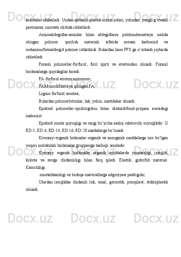 kislotalar ishlatiladi. Undan qatlamli plastik uchun yelim, yelimlar, yengil g’ovakli
pastmassa, minvata olishda ishlatiladi.
Aminoaldegidlar-aminlar   bilan   aldegidlarni   polikondensatsiya   usulda
olingan   polimer.   qurilish   materiali   sifatida   asosan   karbomid   va
melaminoformaldegid polimer ishlatiladi. Bulardan ham FFS ga o’xshash joylarda
ishlatiladi.
Furanli   polimerlar-furfurol,   furil   spirti   va   atsetondan   olinadi.   Furanil
birikmalarga quyidagilar kiradi:
FA-furfurol atseton monomeri;
FAM-modifikatsiya qilingan FA;
Lignin-furfurol smolasi;
Bulardan polimerbetonlar, lak, yelim, mastikalar olinadi.
Epoksid   polimerlar-epixlorgidrin   bilan   dioksidifenol-propani   asosidagi
mahsulot.
Epoksid smola quyuqligi va rangi bo’yicha asalni eslatuvchi suyuqlikdir. U
ED-5, ED-6, ED-14, ED-16, ED-20 markalarga bo’linadi.
Kremniy-organik brikmalar-organik va anorganik moddalarga xos bo’lgan
yuqori molekulali birikmalar gruppasiga taaluqli smoladir.
Kremniy   organik   birikmalar   organik   moddalarda   yonmasligi,   issiqlik,
kislota   va   suvga   chidamliligi   bilan   farq   qiladi.   Elastik,   gidrofob   material.
Kamchiligi:
-mustahkamligi va boshqa materiallarga adgeziyasi pastligidir; 
Ulardan   issiqlikka   chidamli   lok,   emal,   germetik,   penoplast,   stekloplastik
olinadi. 