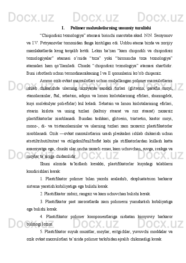 I. Polimer mahsulotlarning umumiy tuzulishi
“Chiqindisiz texnologiya” atamasi birinchi marotaba akad. N.N. Semyonov
va I.V. Petryanovlar tomonidan fanga kiritilgan edi. Ushbu atama bizda va xorijiy
mamlakatlarda   keng   tarqalib   ketdi.   Lekin   ba zan   “kam   chiqindili   va   chiqindisizʼ
texnologiyalar”   atamasi   o rnida   “toza”   yoki   “birmuncha   toza   texnologiya”	
ʼ
atamalari   ham   qo llaniladi.   Chunki   “chiqindisiz   texnologiya”   atamasi   shartlidir.	
ʼ
Buni isbotlash uchun termodinamikaning I va II qonunlarini ko rib chiqamiz.	
ʼ
Аmmo ozik-ovkat maxsulotlari uchun muljallangan polimer maxsulotlarini
ishlab   chikarishda   ularning   nixoyatda   sanokli   turlari   (glitserin,   parafin   moyi,
etanolaminlar,   ftal,   sebatsin,   adipin   va   limon   kislotalarining   efirlari,   shuningdek,
kuyi   molekulyar   poliefirlar)   kul   keladi.   Sebatsin   va   limon   kislotalarining   efirlari,
stearin   kislota   va   uning   tuzlari   (kaltsiy   stearat   va   rux   stearat)   zaxarsiz
plastifikatorlar   xisoblanadi.   Bundan   tashkari,   glitserin,   triatsetin,   kastor   moyi,
mono-,   di-   va   trietanolaminlar   va   ularning   tuzlari   xam   zaxarsiz   plastifikatorlar
xisoblanadi.   Ozik   —ovkat   maxsulotlarini   urash   plenkalari   ishlab   chikarish   uchun
atsetiltributiltsitrat   va   etilgeksilfenilfosfat   kabi   pla   stifikatorlardan   kullash   katta
axamiyatga ega, chunki ular uncha zaxarli emas, kam uchuvchan, suvga, issikga va
moylar ta siriga chidamlidir.	
ʼ
Shuni   aloxida   ta kidlash   kerakki,   plastifikatorlar   kuyidagi   talablarni	
ʼ
kondirishlari kerak:
1.   Plastifikator   polimer   bilan   yaxshi   aralashib,   ekspluatatsion   barkaror
sistema yaratish kobiliyatiga ega bulishi kerak.
2. Plastifikator xidsiz, rangsiz va kam uchuvchan bulishi kerak.
3.   Plastifikator   past   xaroratlarda   xam   polimerni   yumshatish   kobiliyatiga
ega bulishi kerak.
4.   Plastifikator   polimer   komponentlariga   nisbatan   kimyoviy   barkaror
bulmogi lozim.
5. Plastifikator  suyuk  muxitlar, moylar, eritgichlar, yuvuvchi  moddalar  va
ozik ovkat maxsulotlari ta sirida polimer tarkibidan ajralib chikmasligi kerak.
ʼ 