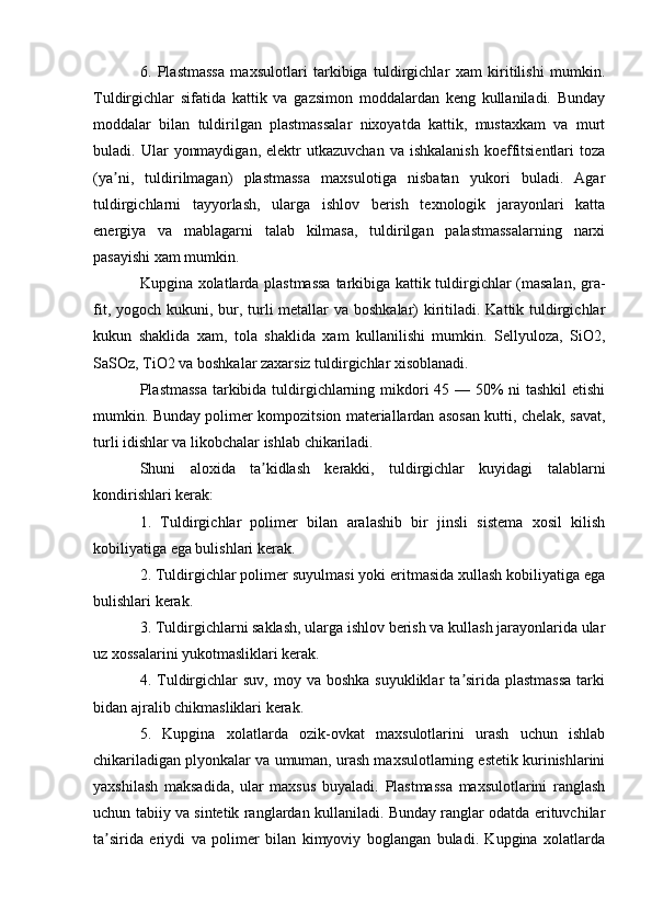 6.   Plastmassa   maxsulotlari   tarkibiga   tuldirgichlar   xam   kiritilishi   mumkin.
Tuldirgichlar   sifatida   kattik   va   gazsimon   moddalardan   keng   kullaniladi.   Bunday
moddalar   bilan   tuldirilgan   plastmassalar   nixoyatda   kattik,   mustaxkam   va   murt
buladi.  Ular   yonmaydigan,   elektr  utkazuvchan  va  ishkalanish  koeffitsientlari   toza
(ya ni,   tuldirilmagan)   plastmassa   maxsulotiga   nisbatan   yukori   buladi.   Аgarʼ
tuldirgichlarni   tayyorlash,   ularga   ishlov   berish   texnologik   jarayonlari   katta
energiya   va   mablagarni   talab   kilmasa,   tuldirilgan   palastmassalarning   narxi
pasayishi xam mumkin.
Kupgina xolatlarda plastmassa  tarkibiga kattik tuldirgichlar (masalan, gra -
fit, yogoch kukuni, bur, turli  metallar  va boshkalar) kiritiladi. Kattik tuldirgichlar
kukun   shaklida   xam,   tola   shaklida   xam   kullanilishi   mumkin.   Sellyuloza,   SiO2,
SaSOz, TiO2 va boshkalar zaxarsiz tuldirgichlar xisoblanadi.
Plastmassa  tarkibida tuldirgichlarning mikdori  45 — 50% ni tashkil  etishi
mumkin. Bunday polimer kompozitsion materiallardan asosan kutti, chelak, savat,
turli idishlar va likobchalar ishlab chikariladi.
Shuni   aloxida   ta kidlash   kerakki,   tuldirgichlar   kuyidagi   talablarni	
ʼ
kondirishlari kerak:
1.   Tuldirgichlar   polimer   bilan   aralashib   bir   jinsli   sistema   xosil   kilish
kobiliyatiga ega bulishlari kerak.
2. Tuldirgichlar polimer suyulmasi yoki eritmasida xullash kobiliyatiga ega
bulishlari kerak.
3. Tuldirgichlarni saklash, ularga ishlov berish va kullash jarayonlarida ular
uz xossalarini yukotmasliklari kerak.
4. Tuldirgichlar  suv,  moy  va  boshka  suyukliklar  ta sirida plastmassa   tarki	
ʼ
bidan ajralib chikmasliklari kerak.
5.   Kupgina   xolatlarda   ozik-ovkat   maxsulotlarini   urash   uchun   ishlab
chikariladigan plyonkalar va umuman, urash maxsulotlarning estetik kurinishlarini
yaxshilash   maksadida,   ular   maxsus   buyaladi.   Plastmassa   maxsulotlarini   ranglash
uchun tabiiy va sintetik ranglardan kullaniladi. Bunday ranglar odatda erituvchilar
ta sirida   eriydi   va   polimer   bilan   kimyoviy   boglangan   buladi.   Kupgina   xolatlarda	
ʼ 