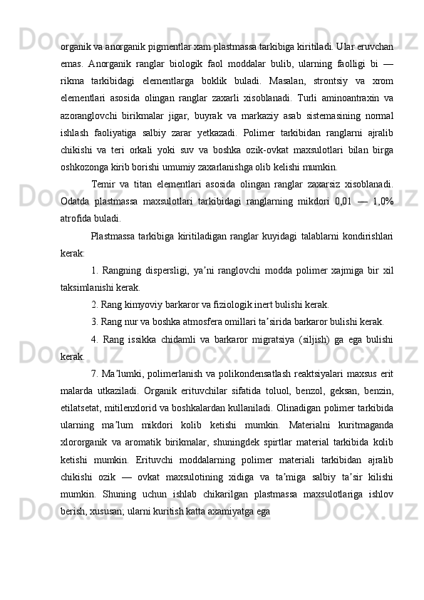 organik va anorganik pigmentlar xam plastmassa tarkibiga kiritiladi. Ular eruvchan
emas.   Аnorganik   ranglar   biologik   faol   moddalar   bulib,   ularning   faolligi   bi   —
rikma   tarkibidagi   elementlarga   boklik   buladi.   Masalan,   strontsiy   va   xrom
elementlari   asosida   olingan   ranglar   zaxarli   xisoblanadi.   Turli   aminoantraxin   va
azoranglovchi   birikmalar   jigar,   buyrak   va   markaziy   asab   sistemasining   normal
ishlash   faoliyatiga   salbiy   zarar   yetkazadi.   Polimer   tarkibidan   ranglarni   ajralib
chikishi   va   teri   orkali   yoki   suv   va   boshka   ozik-ovkat   maxsulotlari   bilan   birga
oshkozonga kirib borishi umumiy zaxarlanishga olib kelishi mumkin.
Temir   va   titan   elementlari   asosida   olingan   ranglar   zaxarsiz   xisoblanadi.
Odatda   plastmassa   maxsulotlari   tarkibidagi   ranglarning   mikdori   0,01   —   1,0%
atrofida buladi.
Plastmassa   tarkibiga   kiritiladigan   ranglar   kuyidagi   talablarni   kondirishlari
kerak:
1.   Rangning   dispersligi,   ya ni   ranglovchi   modda   polimer   xajmiga   bir   xilʼ
taksimlanishi kerak.
2. Rang kimyoviy barkaror va fiziologik inert bulishi kerak.
3. Rang nur va boshka atmosfera omillari ta sirida barkaror bulishi kerak.	
ʼ
4.   Rang   issikka   chidamli   va   barkaror   migratsiya   (siljish)   ga   ega   bulishi
kerak.
7. Ma lumki, polimerlanish va polikondensatlash  reaktsiyalari  maxsus  erit	
ʼ
malarda   utkaziladi.   Organik   erituvchilar   sifatida   toluol,   benzol,   geksan,   benzin,
etilatsetat, mitilenxlorid va boshkalardan kullaniladi. Olinadigan polimer tarkibida
ularning   ma lum   mikdori   kolib   ketishi   mumkin.   Materialni   kuritmaganda
ʼ
xlororganik   va   aromatik   birikmalar,   shuningdek   spirtlar   material   tarkibida   kolib
ketishi   mumkin.   Erituvchi   moddalarning   polimer   materiali   tarkibidan   ajralib
chikishi   ozik   —   ovkat   maxsulotining   xidiga   va   ta miga   salbiy   ta sir   kilishi	
ʼ ʼ
mumkin.   Shuning   uchun   ishlab   chikarilgan   plastmassa   maxsulotlariga   ishlov
berish, xususan; ularni kuritish katta axamiyatga ega 