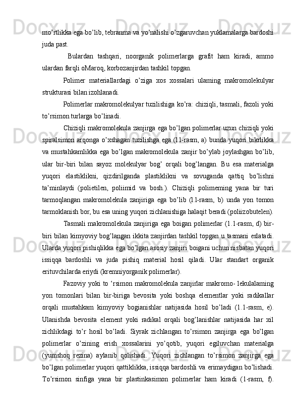 mo’rtlikka ega bo’lib, tebranma va yo’nalishi o’zgaruvchan yuklamalarga bardoshi
juda past.
  Bulardan   tashqari,   noorganik   polimerlarga   grafit   ham   kiradi,   ammo
ulardan farqli oMaroq, korbozanjirdan tashkil topgan.
Polimer   materiallardagi   o’ziga   xos   xossalari   ulaming   makromolekulyar
strukturasi bilan izohlanadi.
Polimerlar makromolekulyar tuzilishiga ko’ra: chiziqli, tasmali, fazoli yoki
to’rsimon turlarga bo’linadi.
Chiziqli makromolekula zanjirga ega bo’lgan polimerlar uzun chiziqli yoki
spiralsimon arqonga o’xshagan tuzilishga ega (l.l-rasm, a) bunda yuqori bikrlikka
va mustahkamlikka   ega bo’lgan  makromolekula  zanjir  bo’ylab joylashgan  bo’lib,
ular   bir-biri   bilan   sayoz   molekulyar   bog’   orqali   bog’langan.   Bu   esa   materialga
yuqori   elastiklikni,   qizdirilganda   plastiklikni   va   sovuganda   qattiq   bo’lishni
ta’minlaydi   (polietilen,   poliimid   va   bosh.).   Chiziqli   polimeming   yana   bir   turi
tarmoqlangan   makromolekula   zanjiriga   ega   bo’lib   (l.l-rasm,   b)   unda   yon   tomon
tarmoklanish bor, bu esa uning yuqori zichlanishiga halaqit beradi (poliizobutelen).
Tasmali  makromolekula zanjiriga ega boigan polimerlar (1.1-rasm, d) bir-
biri bilan kimyoviy bog’langan ikkita zanjirdan tashkil topgan u tasmani  eslatadi.
Ularda yuqori pishiqlikka ega bo’lgan asosiy zanjiri boigani uchun nisbatan yuqori
issiqqa   bardoshli   va   juda   pishiq   material   hosil   qiladi.   Ular   standart   organik
erituvchilarda eriydi (kremniyorganik polimerlar).
Fazoviy yoki   to ‘rsimon makromolekula zanjirlar  makromo-  lekulalaming
yon   tomonlari   bilan   bir-biriga   bevosita   yoki   boshqa   elementlar   yoki   radikallar
orqali   mustahkam   kimyoviy   bogianishlar   natijasida   hosil   bo’ladi   (1.1-rasm,   e).
Ulanishda   bevosita   element   yoki   radikal   orqali   bog’lanishlar   natijasida   har   xil
zichlikdagi   to’r   hosil   bo’ladi.   Siyrak   zichlangan   to’rsimon   zanjirga   ega   bo’lgan
polimerlar   o’zining   erish   xossalarini   yo’qotib,   yuqori   egiluvchan   materialga
(yumshoq   rezina)   aylanib   qolishadi.   Yuqori   zichlangan   to’rsimon   zanjirga   ega
bo’lgan polimerlar yuqori qattiklikka, issiqqa bardoshli va erimaydigan bo’lishadi.
To’rsimon   sinfiga   yana   bir   plastinkasimon   polimerlar   ham   kiradi   (1-rasm,   f).