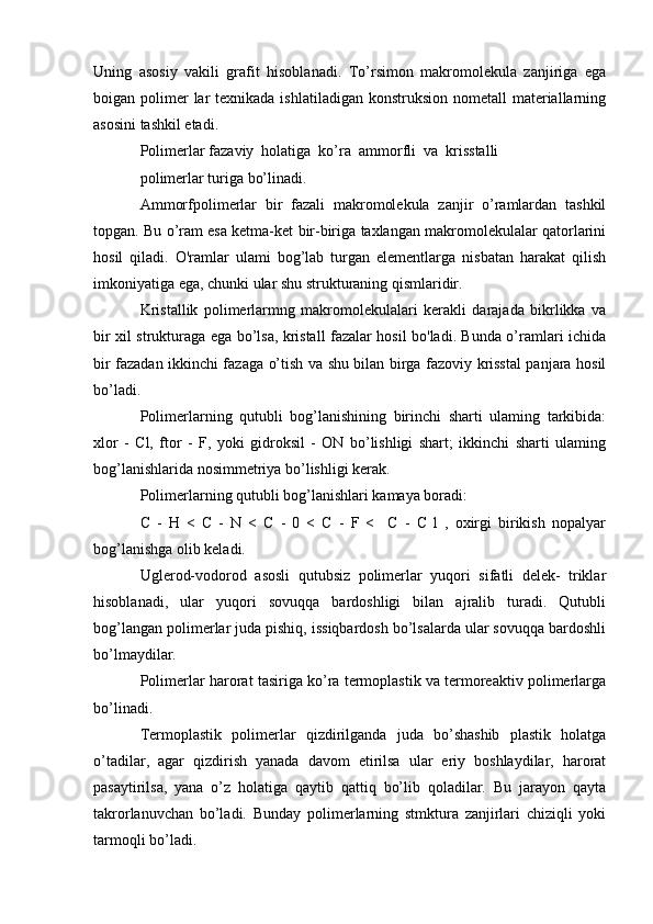 Uning   asosiy   vakili   grafit   hisoblanadi.   To’rsimon   makromolekula   zanjiriga   ega
boigan polimer   lar  texnikada  ishlatiladigan konstruksion  nometall  materiallarning
asosini tashkil etadi.
Polimerlar fazaviy  holatiga  ko’ra  ammorfli  va  krisstalli
polimerlar turiga bo’linadi.
Ammorfpolimerlar   bir   fazali   makromolekula   zanjir   o’ramlardan   tashkil
topgan. Bu o’ram esa ketma-ket bir-biriga taxlangan makromolekulalar qatorlarini
hosil   qiladi.   O'ramlar   ulami   bog’lab   turgan   elementlarga   nisbatan   harakat   qilish
imkoniyatiga ega, chunki ular shu strukturaning qismlaridir.
Kristallik   polimerlarmng   makromolekulalari   kerakli   darajada   bikrlikka   va
bir xil strukturaga ega bo’lsa, kristall fazalar hosil bo'ladi. Bunda o’ramlari ichida
bir fazadan ikkinchi fazaga o’tish va shu bilan birga fazoviy krisstal panjara hosil
bo’ladi.
Polimerlarning   qutubli   bog’lanishining   birinchi   sharti   ulaming   tarkibida:
xlor   -   Cl,   ftor   -   F,   yoki   gidroksil   -   ON   bo’lishligi   shart;   ikkinchi   sharti   ulaming
bog’lanishlarida nosimmetriya bo’lishligi kerak.
Polimerlarning qutubli bog’lanishlari kamaya boradi:
C   -   H   <   C   -   N   <   C   -   0   <   C   -   F   <     C   -   C   l   ,   oxirgi   birikish   nopalyar
bog’lanishga olib keladi.
Uglerod-vodorod   asosli   qutubsiz   polimerlar   yuqori   sifatli   delek-   triklar
hisoblanadi,   ular   yuqori   sovuqqa   bardoshligi   bilan   ajralib   turadi.   Qutubli
bog’langan polimerlar juda pishiq, issiqbardosh bo’lsalarda ular sovuqqa bardoshli
bo’lmaydilar.
Polimerlar harorat tasiriga ko’ra termoplastik va termoreaktiv polimerlarga
bo’linadi.
Termoplastik   polimerlar   qizdirilganda   juda   bo’shashib   plastik   holatga
o’tadilar,   agar   qizdirish   yanada   davom   etirilsa   ular   eriy   boshlaydilar,   harorat
pasaytirilsa,   yana   o’z   holatiga   qaytib   qattiq   bo’lib   qoladilar.   Bu   jarayon   qayta
takrorlanuvchan   bo’ladi.   Bunday   polimerlarning   stmktura   zanjirlari   chiziqli   yoki
tarmoqli bo’ladi.