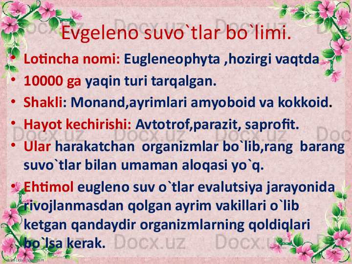 FokinaLida.75@mail.ru Evgeleno suvo`tlar bo`limi.
•
Lotincha nomi:  Eugleneophyta ,hozirgi vaqtda 
•
10000 ga  yaqin turi tarqalgan.
•
Shakli : Monand,ayrimlari amyoboid va kokkoid .
•
Hayot kechirishi:  Avtotrof,parazit, saprofit.
•
Ular  harakatchan  organizmlar bo`lib,rang  barang 
suvo`tlar bilan umaman aloqasi yo`q.
•
Ehtimol   eugleno suv o`tlar evalutsiya jarayonida 
rivojlanmasdan qolgan ayrim vakillari o`lib 
ketgan qandaydir organizmlarning qoldiqlari 
bo`lsa kerak. 