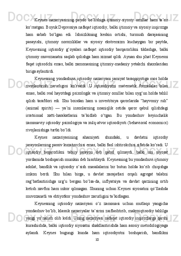 Keynes   nazariyasining   paydo   bo‘lishiga   ijtimoiy-siyosiy   omillar   ham   ta’sir
ko‘rsatgan. Buyuk Depressiya nafaqat iqtisodiy, balki ijtimoiy va siyosiy inqirozga
ham   sabab   bo‘lgan   edi.   Ishsizlikning   keskin   ortishi,   turmush   darajasining
pasayishi,   ijtimoiy   noroziliklar   va   siyosiy   ekstremizm   kuchaygan   bir   paytda,
Keynesning   iqtisodiy   g‘oyalari   nafaqat   iqtisodiy   barqarorlikni   tiklashga,   balki
ijtimoiy muvozanatni saqlab qolishga ham xizmat qildi. Aynan shu jihat Keynesni
faqat iqtisodchi emas, balki zamonasining ijtimoiy-madaniy yetakchi shaxslaridan
biriga aylantirdi.
Keynesning yondashuvi iqtisodiy nazariyani jamiyat taraqqiyotiga mos holda
rivojlantirish   zarurligini   ko‘rsatdi.   U   iqtisodiyotni   matematik   formulalar   bilan
emas, balki real hayotdagi psixologik va ijtimoiy omillar bilan uyg‘un holda tahlil
qilish   tarafdori   edi.   Shu   boisdan   ham   u   investitsiya   qarorlarida   “hayvoniy   ruh”
(animal   spirits)   —   ya’ni   insonlarning   noaniqlik   ostida   qaror   qabul   qilishdagi
irratsional   xatti-harakatlarini   ta’kidlab   o‘tgan.   Bu   yondashuv   keyinchalik
zamonaviy iqtisodiy psixologiya va xulq-atvor iqtisodiyoti (behavioral economics)
rivojlanishiga turtki bo‘ldi.
Keynes   nazariyasining   ahamiyati   shundaki,   u   davlatni   iqtisodiy
jarayonlarning passiv kuzatuvchisi emas, balki faol ishtirokchisi sifatida ko‘radi. U
iqtisodiy   beqarorlikni   tabiiy   jarayon   deb   qabul   qilmaydi,   balki   uni   siyosat
yordamida boshqarish mumkin deb hisoblaydi. Keynesning bu yondashuvi ijtimoiy
adolat,   bandlik   va   iqtisodiy   o‘sish   masalalarini   bir   butun   holda   ko‘rib   chiqishga
imkon   berdi.   Shu   bilan   birga,   u   davlat   xarajatlari   orqali   agregat   talabni
rag‘batlantirishga   urg‘u   bergan   bo‘lsa-da,   inflyatsiya   va   davlat   qarzining   ortib
ketish   xavfini   ham   inkor   qilmagan.   Shuning   uchun   Keynes   siyosatini   qo‘llashda
muvozanatli va ehtiyotkor yondashuv zarurligini ta’kidlagan.
Keynesning   iqtisodiy   nazariyasi   o‘z   zamonasi   uchun   mutlaqo   yangicha
yondashuv bo‘lib, klassik nazariyalar ta’sirini zaiflashtirib, makroiqtisodiy tahlilga
yangi   yo‘nalish   olib   keldi.   Uning   nazariyasi   nafaqat   iqtisodiy   inqirozlarga   qarshi
kurashishda, balki iqtisodiy siyosatni  shakllantirishda ham asosiy metodologiyaga
aylandi.   Keynes   bugungi   kunda   ham   iqtisodiyotni   boshqarish,   bandlikni
10 