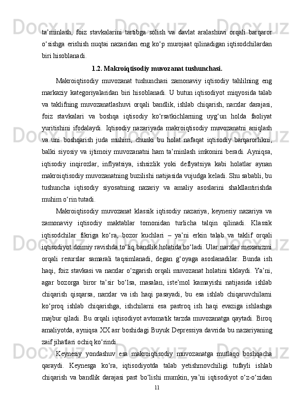 ta’minlash,   foiz   stavkalarini   tartibga   solish   va   davlat   aralashuvi   orqali   barqaror
o‘sishga  erishish  nuqtai  nazaridan eng ko‘p murojaat  qilinadigan  iqtisodchilardan
biri hisoblanadi.
1.2. Makroiqtisodiy muvozanat tushunchasi.
Makroiqtisodiy   muvozanat   tushunchasi   zamonaviy   iqtisodiy   tahlilning   eng
markaziy   kategoriyalaridan   biri   hisoblanadi.   U   butun   iqtisodiyot   miqyosida   talab
va   taklifning   muvozanatlashuvi   orqali   bandlik,   ishlab   chiqarish,   narxlar   darajasi,
foiz   stavkalari   va   boshqa   iqtisodiy   ko‘rsatkichlarning   uyg‘un   holda   faoliyat
yuritishini   ifodalaydi.   Iqtisodiy   nazariyada   makroiqtisodiy   muvozanatni   aniqlash
va   uni   boshqarish   juda   muhim,   chunki   bu   holat   nafaqat   iqtisodiy   barqarorlikni,
balki   siyosiy   va   ijtimoiy   muvozanatni   ham   ta’minlash   imkonini   beradi.   Ayniqsa,
iqtisodiy   inqirozlar,   inflyatsiya,   ishsizlik   yoki   deflyatsiya   kabi   holatlar   aynan
makroiqtisodiy muvozanatning buzilishi natijasida vujudga keladi. Shu sababli, bu
tushuncha   iqtisodiy   siyosatning   nazariy   va   amaliy   asoslarini   shakllantirishda
muhim o‘rin tutadi.
Makroiqtisodiy   muvozanat   klassik   iqtisodiy   nazariya,   keynesiy   nazariya   va
zamonaviy   iqtisodiy   maktablar   tomonidan   turlicha   talqin   qilinadi.   Klassik
iqtisodchilar   fikriga   ko‘ra,   bozor   kuchlari   –   ya’ni   erkin   talab   va   taklif   orqali
iqtisodiyot doimiy ravishda to‘liq bandlik holatida bo‘ladi. Ular narxlar mexanizmi
orqali   resurslar   samarali   taqsimlanadi,   degan   g‘oyaga   asoslanadilar.   Bunda   ish
haqi, foiz  stavkasi  va  narxlar   o‘zgarish  orqali  muvozanat  holatini  tiklaydi.  Ya’ni,
agar   bozorga   biror   ta’sir   bo‘lsa,   masalan,   iste’mol   kamayishi   natijasida   ishlab
chiqarish   qisqarsa,   narxlar   va   ish   haqi   pasayadi,   bu   esa   ishlab   chiqaruvchilarni
ko‘proq   ishlab   chiqarishga,   ishchilarni   esa   pastroq   ish   haqi   evaziga   ishlashga
majbur qiladi. Bu orqali iqtisodiyot avtomatik tarzda muvozanatga qaytadi. Biroq
amaliyotda, ayniqsa XX asr boshidagi Buyuk Depressiya davrida bu nazariyaning
zaif jihatlari ochiq ko‘rindi.
Keynesiy   yondashuv   esa   makroiqtisodiy   muvozanatga   mutlaqo   boshqacha
qaraydi.   Keynesga   ko‘ra,   iqtisodiyotda   talab   yetishmovchiligi   tufayli   ishlab
chiqarish   va   bandlik   darajasi   past   bo‘lishi   mumkin,   ya’ni   iqtisodiyot   o‘z-o‘zidan
11 