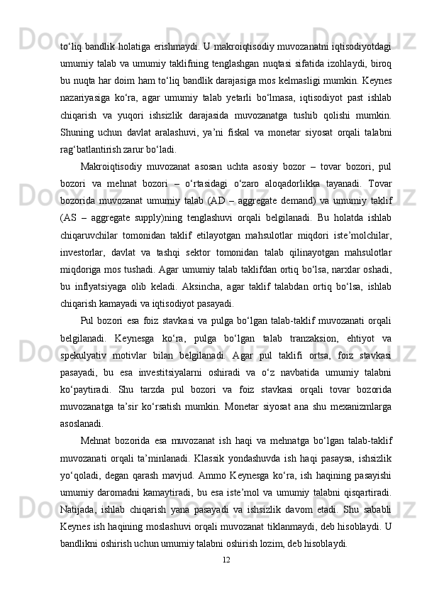 to‘liq bandlik holatiga erishmaydi. U makroiqtisodiy muvozanatni  iqtisodiyotdagi
umumiy   talab   va   umumiy   taklifning   tenglashgan   nuqtasi   sifatida   izohlaydi,   biroq
bu nuqta har doim ham to‘liq bandlik darajasiga mos kelmasligi mumkin. Keynes
nazariyasiga   ko‘ra,   agar   umumiy   talab   yetarli   bo‘lmasa,   iqtisodiyot   past   ishlab
chiqarish   va   yuqori   ishsizlik   darajasida   muvozanatga   tushib   qolishi   mumkin.
Shuning   uchun   davlat   aralashuvi,   ya’ni   fiskal   va   monetar   siyosat   orqali   talabni
rag‘batlantirish zarur bo‘ladi.
Makroiqtisodiy   muvozanat   asosan   uchta   asosiy   bozor   –   tovar   bozori,   pul
bozori   va   mehnat   bozori   –   o‘rtasidagi   o‘zaro   aloqadorlikka   tayanadi.   Tovar
bozorida   muvozanat   umumiy   talab   (AD   –   aggregate   demand)   va   umumiy   taklif
(AS   –   aggregate   supply)ning   tenglashuvi   orqali   belgilanadi.   Bu   holatda   ishlab
chiqaruvchilar   tomonidan   taklif   etilayotgan   mahsulotlar   miqdori   iste’molchilar,
investorlar,   davlat   va   tashqi   sektor   tomonidan   talab   qilinayotgan   mahsulotlar
miqdoriga mos tushadi. Agar umumiy talab taklifdan ortiq bo‘lsa, narxlar oshadi,
bu   inflyatsiyaga   olib   keladi.   Aksincha,   agar   taklif   talabdan   ortiq   bo‘lsa,   ishlab
chiqarish kamayadi va iqtisodiyot pasayadi.
Pul   bozori   esa   foiz   stavkasi   va   pulga   bo‘lgan   talab-taklif   muvozanati   orqali
belgilanadi.   Keynesga   ko‘ra,   pulga   bo‘lgan   talab   tranzaksion,   ehtiyot   va
spekulyativ   motivlar   bilan   belgilanadi.   Agar   pul   taklifi   ortsa,   foiz   stavkasi
pasayadi,   bu   esa   investitsiyalarni   oshiradi   va   o‘z   navbatida   umumiy   talabni
ko‘paytiradi.   Shu   tarzda   pul   bozori   va   foiz   stavkasi   orqali   tovar   bozorida
muvozanatga   ta’sir   ko‘rsatish   mumkin.   Monetar   siyosat   ana   shu   mexanizmlarga
asoslanadi.
Mehnat   bozorida   esa   muvozanat   ish   haqi   va   mehnatga   bo‘lgan   talab-taklif
muvozanati   orqali   ta’minlanadi.   Klassik   yondashuvda   ish   haqi   pasaysa,   ishsizlik
yo‘qoladi,   degan   qarash   mavjud.   Ammo   Keynesga   ko‘ra,   ish   haqining   pasayishi
umumiy   daromadni   kamaytiradi,   bu   esa   iste’mol   va   umumiy   talabni   qisqartiradi.
Natijada,   ishlab   chiqarish   yana   pasayadi   va   ishsizlik   davom   etadi.   Shu   sababli
Keynes ish haqining moslashuvi orqali muvozanat tiklanmaydi, deb hisoblaydi. U
bandlikni oshirish uchun umumiy talabni oshirish lozim, deb hisoblaydi.
12 