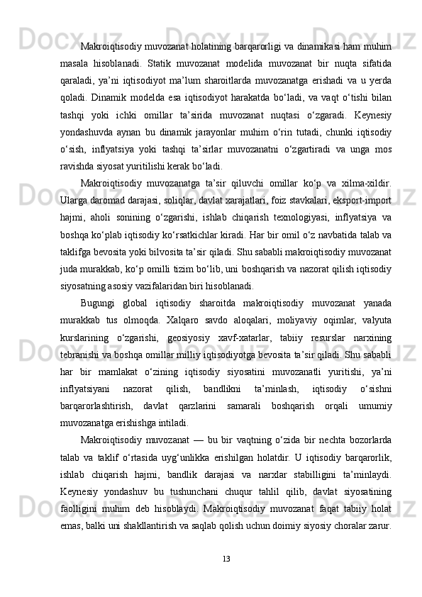 Makroiqtisodiy muvozanat holatining barqarorligi va dinamikasi ham muhim
masala   hisoblanadi.   Statik   muvozanat   modelida   muvozanat   bir   nuqta   sifatida
qaraladi,   ya’ni   iqtisodiyot   ma’lum   sharoitlarda   muvozanatga   erishadi   va   u   yerda
qoladi.   Dinamik   modelda   esa   iqtisodiyot   harakatda   bo‘ladi,   va   vaqt   o‘tishi   bilan
tashqi   yoki   ichki   omillar   ta’sirida   muvozanat   nuqtasi   o‘zgaradi.   Keynesiy
yondashuvda   aynan   bu   dinamik   jarayonlar   muhim   o‘rin   tutadi,   chunki   iqtisodiy
o‘sish,   inflyatsiya   yoki   tashqi   ta’sirlar   muvozanatni   o‘zgartiradi   va   unga   mos
ravishda siyosat yuritilishi kerak bo‘ladi.
Makroiqtisodiy   muvozanatga   ta’sir   qiluvchi   omillar   ko‘p   va   xilma-xildir.
Ularga daromad darajasi, soliqlar, davlat xarajatlari, foiz stavkalari, eksport-import
hajmi,   aholi   sonining   o‘zgarishi,   ishlab   chiqarish   texnologiyasi,   inflyatsiya   va
boshqa ko‘plab iqtisodiy ko‘rsatkichlar kiradi. Har bir omil o‘z navbatida talab va
taklifga bevosita yoki bilvosita ta’sir qiladi. Shu sababli makroiqtisodiy muvozanat
juda murakkab, ko‘p omilli tizim bo‘lib, uni boshqarish va nazorat qilish iqtisodiy
siyosatning asosiy vazifalaridan biri hisoblanadi.
Bugungi   global   iqtisodiy   sharoitda   makroiqtisodiy   muvozanat   yanada
murakkab   tus   olmoqda.   Xalqaro   savdo   aloqalari,   moliyaviy   oqimlar,   valyuta
kurslarining   o‘zgarishi,   geosiyosiy   xavf-xatarlar,   tabiiy   resurslar   narxining
tebranishi va boshqa omillar milliy iqtisodiyotga bevosita ta’sir qiladi. Shu sababli
har   bir   mamlakat   o‘zining   iqtisodiy   siyosatini   muvozanatli   yuritishi,   ya’ni
inflyatsiyani   nazorat   qilish,   bandlikni   ta’minlash,   iqtisodiy   o‘sishni
barqarorlashtirish,   davlat   qarzlarini   samarali   boshqarish   orqali   umumiy
muvozanatga erishishga intiladi.
Makroiqtisodiy   muvozanat   —   bu   bir   vaqtning   o‘zida   bir   nechta   bozorlarda
talab   va   taklif   o‘rtasida   uyg‘unlikka   erishilgan   holatdir.   U   iqtisodiy   barqarorlik,
ishlab   chiqarish   hajmi,   bandlik   darajasi   va   narxlar   stabilligini   ta’minlaydi.
Keynesiy   yondashuv   bu   tushunchani   chuqur   tahlil   qilib,   davlat   siyosatining
faolligini   muhim   deb   hisoblaydi.   Makroiqtisodiy   muvozanat   faqat   tabiiy   holat
emas, balki uni shakllantirish va saqlab qolish uchun doimiy siyosiy choralar zarur.
13 