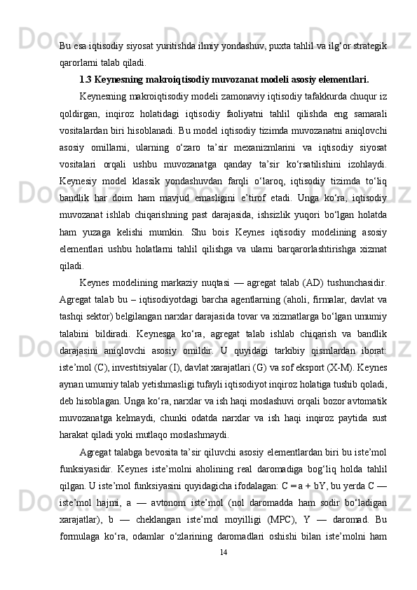 Bu esa iqtisodiy siyosat yuritishda ilmiy yondashuv, puxta tahlil va ilg‘or strategik
qarorlarni talab qiladi.
1.3 Keynesning makroiqtisodiy muvozanat modeli asosiy elementlari.
Keynesning makroiqtisodiy modeli zamonaviy iqtisodiy tafakkurda chuqur iz
qoldirgan,   inqiroz   holatidagi   iqtisodiy   faoliyatni   tahlil   qilishda   eng   samarali
vositalardan biri hisoblanadi. Bu model  iqtisodiy tizimda muvozanatni aniqlovchi
asosiy   omillarni,   ularning   o‘zaro   ta’sir   mexanizmlarini   va   iqtisodiy   siyosat
vositalari   orqali   ushbu   muvozanatga   qanday   ta’sir   ko‘rsatilishini   izohlaydi.
Keynesiy   model   klassik   yondashuvdan   farqli   o‘laroq,   iqtisodiy   tizimda   to‘liq
bandlik   har   doim   ham   mavjud   emasligini   e’tirof   etadi.   Unga   ko‘ra,   iqtisodiy
muvozanat   ishlab   chiqarishning   past   darajasida,   ishsizlik   yuqori   bo‘lgan   holatda
ham   yuzaga   kelishi   mumkin.   Shu   bois   Keynes   iqtisodiy   modelining   asosiy
elementlari   ushbu   holatlarni   tahlil   qilishga   va   ularni   barqarorlashtirishga   xizmat
qiladi.
Keynes   modelining   markaziy   nuqtasi   —   agregat   talab   (AD)   tushunchasidir.
Agregat   talab   bu   –   iqtisodiyotdagi   barcha   agentlarning   (aholi,   firmalar,   davlat   va
tashqi sektor) belgilangan narxlar darajasida tovar va xizmatlarga bo‘lgan umumiy
talabini   bildiradi.   Keynesga   ko‘ra,   agregat   talab   ishlab   chiqarish   va   bandlik
darajasini   aniqlovchi   asosiy   omildir.   U   quyidagi   tarkibiy   qismlardan   iborat:
iste’mol (C), investitsiyalar (I), davlat xarajatlari (G) va sof eksport (X-M). Keynes
aynan umumiy talab yetishmasligi tufayli iqtisodiyot inqiroz holatiga tushib qoladi,
deb hisoblagan. Unga ko‘ra, narxlar va ish haqi moslashuvi orqali bozor avtomatik
muvozanatga   kelmaydi,   chunki   odatda   narxlar   va   ish   haqi   inqiroz   paytida   sust
harakat qiladi yoki mutlaqo moslashmaydi.
Agregat talabga bevosita ta’sir qiluvchi asosiy elementlardan biri bu iste’mol
funksiyasidir.   Keynes   iste’molni   aholining   real   daromadiga   bog‘liq   holda   tahlil
qilgan. U iste’mol funksiyasini quyidagicha ifodalagan: C = a + bY, bu yerda C —
iste’mol   hajmi,   a   —   avtonom   iste’mol   (nol   daromadda   ham   sodir   bo‘ladigan
xarajatlar),   b   —   cheklangan   iste’mol   moyilligi   (MPC),   Y   —   daromad.   Bu
formulaga   ko‘ra,   odamlar   o‘zlarining   daromadlari   oshishi   bilan   iste’molni   ham
14 