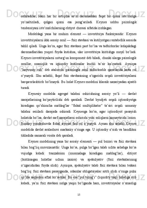 oshiradilar,   lekin   har   bir   ortiqcha   so‘m   daromaddan   faqat   bir   qismi   iste’molga
yo‘naltiriladi,   qolgan   qismi   esa   jamg‘ariladi.   Keynes   ushbu   psixologik
tendensiyani iste’molchilarning ehtiyot chorasi sifatida izohlagan.
Modeldagi   yana   bir   muhim   element   —   investitsiya   funksiyasidir.   Keynes
investitsiyalarni ikki asosiy omil — foiz stavkasi va kutilyotgan rentabellik asosida
tahlil qiladi. Unga ko‘ra, agar foiz stavkasi past bo‘lsa va tadbirkorlar kelajakdagi
daromadlaridan   yuqori   foyda   kutishsa,   ular   investitsiya   kiritishga   moyil   bo‘ladi.
Keynes investitsiyalarni noturg‘un komponent deb biladi, chunki ularga psixologik
omillar,   noaniqlik   va   iqtisodiy   kutilmalar   kuchli   ta’sir   ko‘rsatadi.   Ayniqsa
“hayvoniy   ruh”   deb   ataluvchi   psixologik   omil   tadbirkorlik   qarorlarida   katta   rol
o‘ynaydi.   Shu   sababli,   faqat   foiz   stavkasining   o‘zgarishi   orqali   investitsiyalarni
barqarorlashtirib bo‘lmaydi. Bu holat Keynes modelini klassik nazariyadan ajratib
turadi.
Keynesiy   modelda   agregat   talabni   oshirishning   asosiy   yo‘li   —   davlat
xarajatlarining   ko‘paytirilishi   deb   qaraladi.   Davlat   byudjeti   orqali   iqtisodiyotga
kiradigan   qo‘shimcha   mablag‘lar   “fiskal   multiplikator”   ta’siri   orqali   umumiy
talabni   sezilarli   darajada   oshiradi.   Keynesga   ko‘ra,   agar   iqtisodiyot   pasayish
holatida bo‘lsa, davlat sarf-xarajatlarni oshirishi yoki soliqlarni kamaytirishi lozim.
Bunday   yondashuvda   fiskal   siyosat   faol   rol   o‘ynaydi.   Aynan   shu   sababli   Keynes
modelida davlat  aralashuvi   markaziy o‘ringa  ega.  U  iqtisodiy  o‘sish  va  bandlikni
tiklashda samarali vosita deb qaraladi.
Keynes   modelining   yana   bir   asosiy   elementi   —   pul   bozori   va   foiz   stavkasi
bilan bog‘liq muvozanatdir.  Unga ko‘ra,  pulga  bo‘lgan  talab  uchta sababga   ko‘ra
vujudga   keladi:   tranzaksion   (muomalaga   kiradigan   mablag‘lar),   ehtiyot
(kutilmagan   holatlar   uchun   zaxira)   va   spekulyativ   (foiz   stavkalarining
o‘zgarishidan   foyda   olish).   Ayniqsa,   spekulyativ   talab   foiz   stavkasi   bilan   teskari
bog‘liq: foiz stavkasi pasayganda, odamlar obligatsiyalar sotib olish o‘rniga pulni
qo‘lda saqlashni afzal ko‘radilar. Bu esa “pul tuzog‘i” (liquidity trap) holatiga olib
keladi,   ya’ni   foiz   stavkasi   nolga   yaqin   bo‘lganda   ham,   investitsiyalar   o‘smasligi
15 