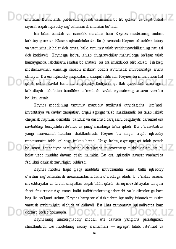 mumkin.   Bu   holatda   pul-kredit   siyosati   samarasiz   bo‘lib   qoladi,   va   faqat   fiskal
siyosat orqali iqtisodiy rag‘batlantirish mumkin bo‘ladi.
Ish   bilan   bandlik   va   ishsizlik   masalasi   ham   Keynes   modelining   muhim
tarkibiy qismidir. Klassik iqtisodchilardan farqli ravishda Keynes ishsizlikni tabiiy
va vaqtinchalik holat  deb emas,  balki  umumiy talab yetishmovchiligining natijasi
deb   izohlaydi.   Keynesga   ko‘ra,   ishlab   chiqaruvchilar   mahsulotga   bo‘lgan   talab
kamayganda, ishchilarni ishdan bo‘shatadi, bu esa ishsizlikka olib keladi. Ish haqi
moslashuvchan   emasligi   sababli   mehnat   bozori   avtomatik   muvozanatga   erisha
olmaydi. Bu esa iqtisodiy inqirozlarni chuqurlashtiradi. Keynes bu muammoni hal
qilish   uchun   davlat   tomonidan   iqtisodiy   faoliyatni   qo‘llab-quvvatlash   zarurligini
ta’kidlaydi.   Ish   bilan   bandlikni   ta’minlash   davlat   siyosatining   ustuvor   vazifasi
bo‘lishi kerak.
Keynes   modelining   umumiy   mantiqiy   tuzilmasi   quyidagicha:   iste’mol,
investitsiya   va   davlat   xarajatlari   orqali   agregat   talab   shakllanadi;   bu   talab   ishlab
chiqarish hajmini, demakki, bandlik va daromad darajasini belgilaydi; daromad esa
navbatdagi   bosqichda   iste’mol   va   jamg‘armalarga   ta’sir   qiladi.   Bu   o‘z   navbatida
yangi   muvozanat   holatini   shakllantiradi.   Keynes   bu   zanjir   orqali   iqtisodiy
muvozanatni   tahlil   qilishga   imkon   beradi.   Unga   ko‘ra,   agar   agregat   talab   yetarli
bo‘lmasa,   iqtisodiyot   past   bandlik   darajasida   muvozanatga   tushib   qoladi,   va   bu
holat   uzoq   muddat   davom   etishi   mumkin.   Bu   esa   iqtisodiy   siyosat   yordamida
faollikni oshirish zarurligini bildiradi.
Keynes   modeli   faqat   qisqa   muddatli   muvozanatni   emas,   balki   iqtisodiy
o‘sishni   rag‘batlantirish   mexanizmlarini   ham   o‘z   ichiga   oladi.   U   o‘sishni   asosan
investitsiyalar va davlat xarajatlari orqali tahlil qiladi. Biroq investitsiyalar darajasi
faqat   foiz   stavkasiga   emas,   balki   tadbirkorlarning   ishonchi   va   kutilmalariga   ham
bog‘liq   bo‘lgani   uchun,   Keynes   barqaror   o‘sish   uchun   iqtisodiy   ishonch   muhitini
yaratish   muhimligini   alohida   ta’kidlaydi.   Bu   jihat   zamonaviy   iqtisodiyotda   ham
dolzarb bo‘lib qolmoqda.
Keynesning   makroiqtisodiy   modeli   o‘z   davrida   yangicha   paradigmani
shakllantirdi.   Bu   modelning   asosiy   elementlari   —   agregat   talab,   iste’mol   va
16 