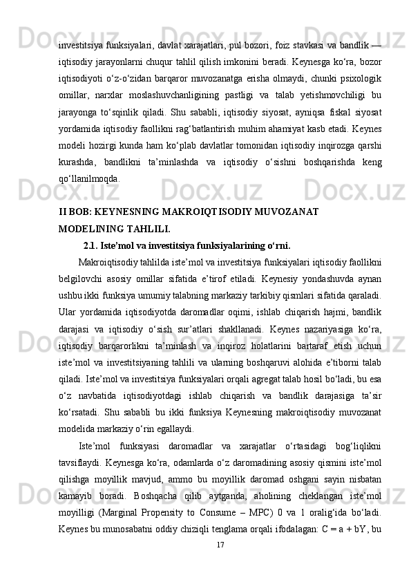 investitsiya funksiyalari, davlat xarajatlari, pul bozori, foiz stavkasi va bandlik —
iqtisodiy jarayonlarni  chuqur  tahlil qilish imkonini beradi. Keynesga ko‘ra, bozor
iqtisodiyoti   o‘z-o‘zidan   barqaror   muvozanatga   erisha   olmaydi,   chunki   psixologik
omillar,   narxlar   moslashuvchanligining   pastligi   va   talab   yetishmovchiligi   bu
jarayonga   to‘sqinlik   qiladi.   Shu   sababli,   iqtisodiy   siyosat,   ayniqsa   fiskal   siyosat
yordamida iqtisodiy faollikni rag‘batlantirish muhim ahamiyat kasb etadi. Keynes
modeli hozirgi  kunda ham  ko‘plab davlatlar  tomonidan iqtisodiy inqirozga qarshi
kurashda,   bandlikni   ta’minlashda   va   iqtisodiy   o‘sishni   boshqarishda   keng
qo‘llanilmoqda.
II BOB: KEYNESNING MAKROIQTISODIY MUVOZANAT 
MODELINING TAHLILI.
2.1. Iste’mol va investitsiya funksiyalarining o‘rni.
Makroiqtisodiy tahlilda iste’mol va investitsiya funksiyalari iqtisodiy faollikni
belgilovchi   asosiy   omillar   sifatida   e’tirof   etiladi.   Keynesiy   yondashuvda   aynan
ushbu ikki funksiya umumiy talabning markaziy tarkibiy qismlari sifatida qaraladi.
Ular   yordamida   iqtisodiyotda   daromadlar   oqimi,   ishlab   chiqarish   hajmi,   bandlik
darajasi   va   iqtisodiy   o‘sish   sur’atlari   shakllanadi.   Keynes   nazariyasiga   ko‘ra,
iqtisodiy   barqarorlikni   ta’minlash   va   inqiroz   holatlarini   bartaraf   etish   uchun
iste’mol   va   investitsiyaning   tahlili   va   ularning   boshqaruvi   alohida   e’tiborni   talab
qiladi. Iste’mol va investitsiya funksiyalari orqali agregat talab hosil bo‘ladi, bu esa
o‘z   navbatida   iqtisodiyotdagi   ishlab   chiqarish   va   bandlik   darajasiga   ta’sir
ko‘rsatadi.   Shu   sababli   bu   ikki   funksiya   Keynesning   makroiqtisodiy   muvozanat
modelida markaziy o‘rin egallaydi.
Iste’mol   funksiyasi   daromadlar   va   xarajatlar   o‘rtasidagi   bog‘liqlikni
tavsiflaydi. Keynesga  ko‘ra, odamlarda o‘z daromadining asosiy  qismini  iste’mol
qilishga   moyillik   mavjud,   ammo   bu   moyillik   daromad   oshgani   sayin   nisbatan
kamayib   boradi.   Boshqacha   qilib   aytganda,   aholining   cheklangan   iste’mol
moyilligi   (Marginal   Propensity   to   Consume   –   MPC)   0   va   1   oralig‘ida   bo‘ladi.
Keynes bu munosabatni oddiy chiziqli tenglama orqali ifodalagan: C = a + bY, bu
17 