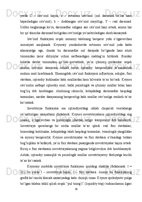 yerda   C   –   iste’mol   hajmi,   a   –   avtonom   iste’mol   (nol   daromad   bo‘lsa   ham
bajariladigan   iste’mol),   b   –   cheklangan   iste’mol   moyilligi,   Y   –   real   daromad.
Ushbu tenglamaga ko‘ra, daromadlar oshgani sari iste’mol ham ortadi, ammo har
bir qo‘shimcha daromad birligidan iste’molga yo‘naltiriladigan ulush kamayadi.
Iste’mol   funksiyasi   orqali   umumiy   talabning   barqaror   yoki   o‘zgaruvchan
xususiyati   aniqlanadi.   Keynesiy   yondashuvda   avtonom   iste’mol   juda   katta
ahamiyatga   ega,   chunki   bu   daromadlar   nol   darajada   bo‘lganda   ham   aholi
tomonidan   zarur   ehtiyojlar   uchun   sarflanadigan   mablag‘ni   bildiradi.   Bunday
holatda   davlat   tomonidan   qo‘llab-quvvatlash,   ya’ni   ijtimoiy   yordamlar   orqali
aholini   iste’mol   darajasini   ushlab   turish   iqtisodiy   barqarorlikni   ta’minlashda
muhim omil hisoblanadi. Shuningdek, iste’mol funksiyasi inflyatsiya, soliqlar, foiz
stavkasi, iqtisodiy kutilmalar kabi omillardan ham bilvosita ta’sir ko‘radi. Keynes
iste’molni   nafaqat   iqtisodiy   omil,   balki   psixologik   va   ijtimoiy   omillar   bilan   ham
bog‘liq   deb   hisoblagan.   Aholining   ishonchi,   kelajakdagi   daromadlar   haqidagi
taxminlari, narxlar darajasining barqarorligi kabi omillar iste’molga sezilarli ta’sir
ko‘rsatadi.
Investitsiya   funksiyasi   esa   iqtisodiyotdagi   ishlab   chiqarish   vositalariga
yo‘naltirilgan   xarajatlarni   ifodalaydi.   Keynes   investitsiyalarni   iqtisodiyotdagi   eng
noaniq,   o‘zgaruvchan   va   psixologik   jihatdan   sezgir   komponent   deb   baholaydi.
Investitsiya   qarorlariga   bir   necha   omillar   ta’sir   qiladi:   real   foiz   stavkalari,
biznesdagi kutilmalar, kelajakdagi talab haqidagi taxminlar, texnologik yangiliklar
va   siyosiy   barqarorlik.   Keynes   investitsiyalar   va   foiz   stavkasi   o‘rtasidagi   teskari
bog‘liqlikni ta’kidlaydi, ya’ni foiz stavkasi pasayganda investitsiyalar hajmi ortadi.
Biroq u foiz stavkasini investitsiyalarning yagona belgilovchisi deb hisoblamaydi.
Aslida,   iqtisodiy   noaniqlik   va   psixologik  omillar   investitsiyaviy   faoliyatga   kuchli
ta’sir ko‘rsatadi.
Keynesiy   modelda   investitsiya   funksiyasi   quyidagi   shaklda   ifodalanadi:   I   =
I(r),   bu   yerda   I   –   investitsiya   hajmi,   r   –   foiz   stavkasi.   Ammo   bu   funksiyaning
grafik ko‘rinishi klassik nazariyadagi kabi chiziqli emas. Keynes spekulyativ pulga
bo‘lgan talabni tahlil qilish orqali “pul tuzog‘i” (liquidity trap) tushunchasini ilgari
18 