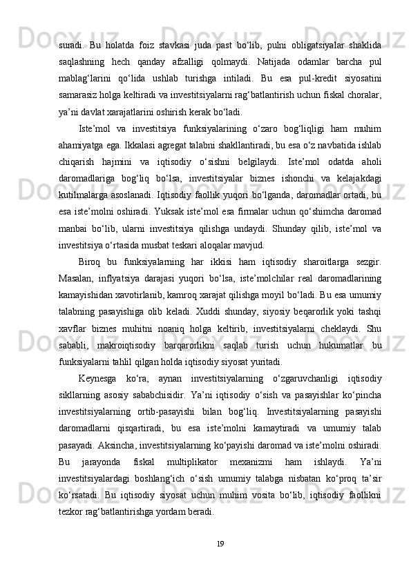 suradi.   Bu   holatda   foiz   stavkasi   juda   past   bo‘lib,   pulni   obligatsiyalar   shaklida
saqlashning   hech   qanday   afzalligi   qolmaydi.   Natijada   odamlar   barcha   pul
mablag‘larini   qo‘lida   ushlab   turishga   intiladi.   Bu   esa   pul-kredit   siyosatini
samarasiz holga keltiradi va investitsiyalarni rag‘batlantirish uchun fiskal choralar,
ya’ni davlat xarajatlarini oshirish kerak bo‘ladi.
Iste’mol   va   investitsiya   funksiyalarining   o‘zaro   bog‘liqligi   ham   muhim
ahamiyatga ega. Ikkalasi agregat talabni shakllantiradi, bu esa o‘z navbatida ishlab
chiqarish   hajmini   va   iqtisodiy   o‘sishni   belgilaydi.   Iste’mol   odatda   aholi
daromadlariga   bog‘liq   bo‘lsa,   investitsiyalar   biznes   ishonchi   va   kelajakdagi
kutilmalarga asoslanadi.  Iqtisodiy faollik yuqori bo‘lganda, daromadlar ortadi, bu
esa  iste’molni  oshiradi.  Yuksak iste’mol  esa  firmalar  uchun qo‘shimcha daromad
manbai   bo‘lib,   ularni   investitsiya   qilishga   undaydi.   Shunday   qilib,   iste’mol   va
investitsiya o‘rtasida musbat teskari aloqalar mavjud.
Biroq   bu   funksiyalarning   har   ikkisi   ham   iqtisodiy   sharoitlarga   sezgir.
Masalan,   inflyatsiya   darajasi   yuqori   bo‘lsa,   iste’molchilar   real   daromadlarining
kamayishidan xavotirlanib, kamroq xarajat qilishga moyil bo‘ladi. Bu esa umumiy
talabning   pasayishiga   olib   keladi.   Xuddi   shunday,   siyosiy   beqarorlik   yoki   tashqi
xavflar   biznes   muhitni   noaniq   holga   keltirib,   investitsiyalarni   cheklaydi.   Shu
sababli,   makroiqtisodiy   barqarorlikni   saqlab   turish   uchun   hukumatlar   bu
funksiyalarni tahlil qilgan holda iqtisodiy siyosat yuritadi.
Keynesga   ko‘ra,   aynan   investitsiyalarning   o‘zgaruvchanligi   iqtisodiy
sikllarning   asosiy   sababchisidir.   Ya’ni   iqtisodiy   o‘sish   va   pasayishlar   ko‘pincha
investitsiyalarning   ortib-pasayishi   bilan   bog‘liq.   Investitsiyalarning   pasayishi
daromadlarni   qisqartiradi,   bu   esa   iste’molni   kamaytiradi   va   umumiy   talab
pasayadi. Aksincha, investitsiyalarning ko‘payishi daromad va iste’molni oshiradi.
Bu   jarayonda   fiskal   multiplikator   mexanizmi   ham   ishlaydi.   Ya’ni
investitsiyalardagi   boshlang‘ich   o‘sish   umumiy   talabga   nisbatan   ko‘proq   ta’sir
ko‘rsatadi.   Bu   iqtisodiy   siyosat   uchun   muhim   vosita   bo‘lib,   iqtisodiy   faollikni
tezkor rag‘batlantirishga yordam beradi.
19 