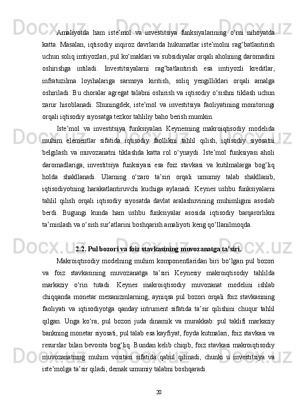 Amaliyotda   ham   iste’mol   va   investitsiya   funksiyalarining   o‘rni   nihoyatda
katta. Masalan,  iqtisodiy  inqiroz  davrlarida  hukumatlar  iste’molni   rag‘batlantirish
uchun soliq imtiyozlari, pul ko‘maklari va subsidiyalar orqali aholining daromadini
oshirishga   intiladi.   Investitsiyalarni   rag‘batlantirish   esa   imtiyozli   kreditlar,
infratuzilma   loyihalariga   sarmoya   kiritish,   soliq   yengilliklari   orqali   amalga
oshiriladi. Bu choralar agregat  talabni oshirish va iqtisodiy o‘sishni  tiklash uchun
zarur   hisoblanadi.   Shuningdek,   iste’mol   va   investitsiya   faoliyatining   monitoringi
orqali iqtisodiy siyosatga tezkor tahliliy baho berish mumkin.
Iste’mol   va   investitsiya   funksiyalari   Keynesning   makroiqtisodiy   modelida
muhim   elementlar   sifatida   iqtisodiy   faollikni   tahlil   qilish,   iqtisodiy   siyosatni
belgilash   va   muvozanatni   tiklashda   katta   rol   o‘ynaydi.   Iste’mol   funksiyasi   aholi
daromadlariga,   investitsiya   funksiyasi   esa   foiz   stavkasi   va   kutilmalarga   bog‘liq
holda   shakllanadi.   Ularning   o‘zaro   ta’siri   orqali   umumiy   talab   shakllanib,
iqtisodiyotning   harakatlantiruvchi   kuchiga   aylanadi.   Keynes   ushbu   funksiyalarni
tahlil   qilish   orqali   iqtisodiy   siyosatda   davlat   aralashuvining   muhimligini   asoslab
berdi.   Bugungi   kunda   ham   ushbu   funksiyalar   asosida   iqtisodiy   barqarorlikni
ta’minlash va o‘sish sur’atlarini boshqarish amaliyoti keng qo‘llanilmoqda.
2.2. Pul bozori va foiz stavkasining muvozanatga ta’siri.
Makroiqtisodiy   modelning   muhim   komponentlaridan   biri   bo‘lgan   pul   bozori
va   foiz   stavkasining   muvozanatga   ta’siri   Keynesiy   makroiqtisodiy   tahlilda
markaziy   o‘rin   tutadi.   Keynes   makroiqtisodiy   muvozanat   modelini   ishlab
chiqqanda   monetar   mexanizmlarning,   ayniqsa   pul   bozori   orqali   foiz   stavkasining
faoliyati   va   iqtisodiyotga   qanday   intrument   sifatida   ta’sir   qilishini   chuqur   tahlil
qilgan.   Unga   ko‘ra,   pul   bozori   juda   dinamik   va   murakkab:   pul   taklifi   markaziy
bankning monetar siyosati, pul talab esa kayfiyat, foyda kutmalari, foiz stavkasi va
resurslar bilan bevosita bog‘liq. Bundan kelib chiqib, foiz stavkasi makroiqtisodiy
muvozanatning   muhim   vositasi   sifatida   qabul   qilinadi,   chunki   u   investitsiya   va
iste’molga ta’sir qiladi, demak umumiy talabni boshqaradi.
20 