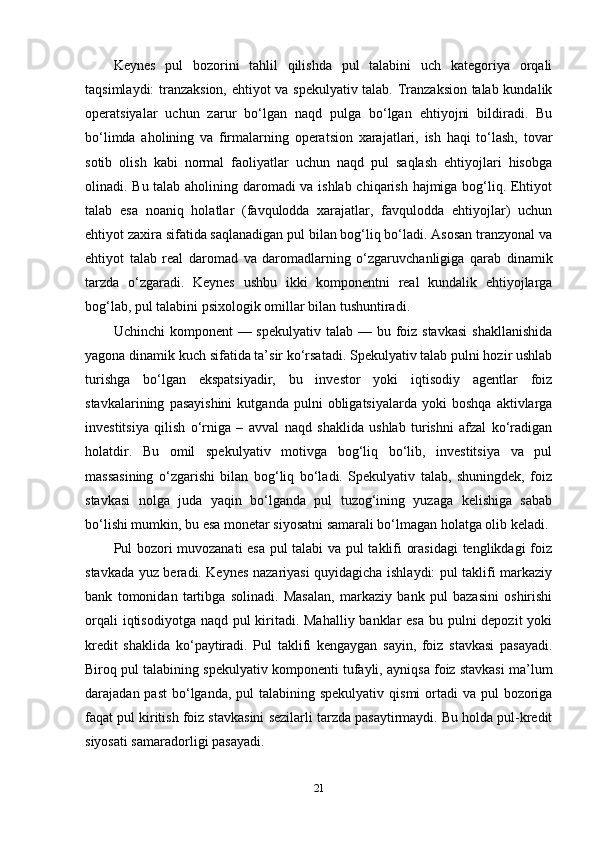 Keynes   pul   bozorini   tahlil   qilishda   pul   talabini   uch   kategoriya   orqali
taqsimlaydi: tranzaksion, ehtiyot va spekulyativ talab. Tranzaksion talab kundalik
operatsiyalar   uchun   zarur   bo‘lgan   naqd   pulga   bo‘lgan   ehtiyojni   bildiradi.   Bu
bo‘limda   aholining   va   firmalarning   operatsion   xarajatlari,   ish   haqi   to‘lash,   tovar
sotib   olish   kabi   normal   faoliyatlar   uchun   naqd   pul   saqlash   ehtiyojlari   hisobga
olinadi. Bu talab aholining daromadi va ishlab chiqarish hajmiga bog‘liq. Ehtiyot
talab   esa   noaniq   holatlar   (favqulodda   xarajatlar,   favqulodda   ehtiyojlar)   uchun
ehtiyot zaxira sifatida saqlanadigan pul bilan bog‘liq bo‘ladi. Asosan tranzyonal va
ehtiyot   talab   real   daromad   va   daromadlarning   o‘zgaruvchanligiga   qarab   dinamik
tarzda   o‘zgaradi.   Keynes   ushbu   ikki   komponentni   real   kundalik   ehtiyojlarga
bog‘lab, pul talabini psixologik omillar bilan tushuntiradi.
Uchinchi  komponent  — spekulyativ  talab — bu foiz stavkasi  shakllanishida
yagona dinamik kuch sifatida ta’sir ko‘rsatadi. Spekulyativ talab pulni hozir ushlab
turishga   bo‘lgan   ekspatsiyadir,   bu   investor   yoki   iqtisodiy   agentlar   foiz
stavkalarining   pasayishini   kutganda   pulni   obligatsiyalarda   yoki   boshqa   aktivlarga
investitsiya   qilish   o‘rniga   –   avval   naqd   shaklida   ushlab   turishni   afzal   ko‘radigan
holatdir.   Bu   omil   spekulyativ   motivga   bog‘liq   bo‘lib,   investitsiya   va   pul
massasining   o‘zgarishi   bilan   bog‘liq   bo‘ladi.   Spekulyativ   talab,   shuningdek,   foiz
stavkasi   nolga   juda   yaqin   bo‘lganda   pul   tuzog‘ining   yuzaga   kelishiga   sabab
bo‘lishi mumkin, bu esa monetar siyosatni samarali bo‘lmagan holatga olib keladi.
Pul bozori muvozanati esa pul talabi va pul taklifi orasidagi  tenglikdagi foiz
stavkada yuz beradi. Keynes nazariyasi quyidagicha ishlaydi: pul taklifi markaziy
bank   tomonidan   tartibga   solinadi.   Masalan,   markaziy   bank   pul   bazasini   oshirishi
orqali  iqtisodiyotga naqd pul  kiritadi. Mahalliy banklar esa bu pulni depozit  yoki
kredit   shaklida   ko‘paytiradi.   Pul   taklifi   kengaygan   sayin,   foiz   stavkasi   pasayadi.
Biroq pul talabining spekulyativ komponenti tufayli, ayniqsa foiz stavkasi ma’lum
darajadan past  bo‘lganda, pul  talabining spekulyativ  qismi  ortadi  va pul  bozoriga
faqat pul kiritish foiz stavkasini sezilarli tarzda pasaytirmaydi. Bu holda pul-kredit
siyosati samaradorligi pasayadi.
21 