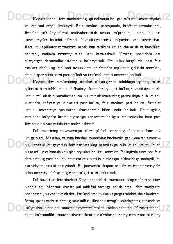 Keynes modeli foiz stavkasining iqtisodiyotga bo‘lgan ta’sirini investitsiyalar
va   iste’mol   orqali   izohlaydi.   Foiz   stavkasi   pasayganda,   kreditlar   arzonlashadi,
firmalar   turli   loyihalarni   moliyalashtirish   uchun   ko‘proq   pul   oladi,   bu   esa
investitsiyalar   hajmini   oshiradi.   Investitsiyalarning   ko‘payishi   esa   investitsiya-
fiskal   multiplikator   mexanizmi   orqali   kun   tartibida   ishlab   chiqarish   va   bandlikni
oshiradi,   natijada   umumiy   talab   ham   kattalashadi.   Keyingi   bosqichda   esa
o‘sayotgan   daromadlar   iste’molni   ko‘paytiradi.   Shu   bilan   birgalikda,   past   foiz
stavkasi   aholining   iste’moli   uchun   ham   qo‘shimcha   rag‘bat   tug‘dirishi   mumkin,
chunki qarz olish narxi past bo‘ladi va iste’mol krediti arzonroq bo‘ladi.
Keynes   foiz   stavkasining   narxlari   o‘zgarganida   talablarga   qanday   ta’sir
qilishini   ham   tahlil   qiladi.   Inflyatsiya   kutmalari   yuqori   bo‘lsa,   investitsiya   qilish
uchun   pul   olish   qimmatlashadi   va   bu   investitsiyalarning   pasayishiga   olib   keladi.
Aksincha,   inflyatsiya   kutmalari   past   bo‘lsa,   foiz   stavkasi   past   bo‘lsa,   firmalar
uchun   investitsiya   yaxshiroq   shart-sharoit   bilan   sodir   bo‘ladi.   Shuningdek,
xarajatlar   bo‘yicha   kredit   qiymatiga   sezuvchan   bo‘lgan   iste’molchilar   ham   past
foiz stavkasi vaziyatida iste’molni oshiradi.
Pul   bozorining   muvozanatga   ta’siri   global   darajadagi   aloqalarni   ham   o‘z
ichiga oladi. Masalan, valyuta kurslari tomonidan kuchaytirilgan monetar siyosat –
pul   bazasini   kengaytirish   foiz   stavkasining   pasayishiga   olib   keladi   va   shu   bilan
birga milliy valyutadan chiqish oqimlari bo‘lishi mumkin. Pulingizda avvalroq foiz
darajasining   past   bo‘lishi   investorlarni   xorijiy   aktivlarga   o‘tkazishga   undaydi,   bu
esa  valyuta  kursini  pasaytiradi.  Bu  jarayonda eksport  oshishi  va  import   pasayishi
bilan umumiy talabga to‘g‘ridan-to‘g‘ri ta’sir ko‘rsatadi.
Pul bozori va foiz stavkasi  Keynes modelida muvozanatning muhim vositasi
hisoblanadi.   Monetar   siyosat   pul   taklifini   tartibga   solish   orqali   foiz   stavkasini
boshqaradi, bu esa investitsiya, iste’mol va umuman agregat talabni shakllantiradi.
Biroq spekulyativ talabning mavjudligi, likvidlik tuzog‘i holatlarining ehtimoli va
inflyatsiya   kutmalari   monetar   mexanizmlarni   murakkablashtiradi.   Keynes   modeli
shuni ko‘rsatadiki, monetar siyosat faqat o‘z-o‘zidan iqtisodiy muvozanatni tiklay
22 