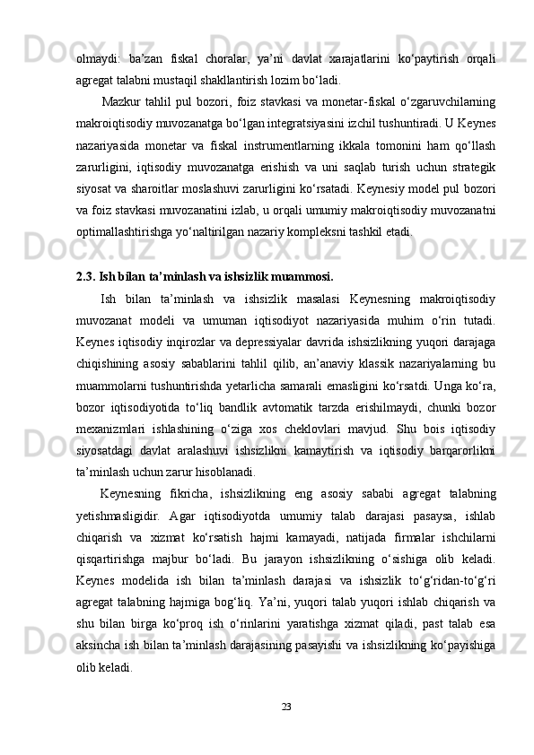 olmaydi:   ba’zan   fiskal   choralar,   ya’ni   davlat   xarajatlarini   ko‘paytirish   orqali
agregat talabni mustaqil shakllantirish lozim bo‘ladi.
Mazkur   tahlil   pul   bozori,   foiz   stavkasi   va   monetar-fiskal   o‘zgaruvchilarning
makroiqtisodiy muvozanatga bo‘lgan integratsiyasini izchil tushuntiradi. U Keynes
nazariyasida   monetar   va   fiskal   instrumentlarning   ikkala   tomonini   ham   qo‘llash
zarurligini,   iqtisodiy   muvozanatga   erishish   va   uni   saqlab   turish   uchun   strategik
siyosat va sharoitlar moslashuvi zarurligini ko‘rsatadi. Keynesiy model pul bozori
va foiz stavkasi muvozanatini izlab, u orqali umumiy makroiqtisodiy muvozanatni
optimallashtirishga yo‘naltirilgan nazariy kompleksni tashkil etadi.
2.3. Ish bilan ta’minlash va ishsizlik muammosi.
Ish   bilan   ta’minlash   va   ishsizlik   masalasi   Keynesning   makroiqtisodiy
muvozanat   modeli   va   umuman   iqtisodiyot   nazariyasida   muhim   o‘rin   tutadi.
Keynes iqtisodiy inqirozlar va depressiyalar  davrida ishsizlikning yuqori darajaga
chiqishining   asosiy   sabablarini   tahlil   qilib,   an’anaviy   klassik   nazariyalarning   bu
muammolarni tushuntirishda yetarlicha samarali emasligini ko‘rsatdi. Unga ko‘ra,
bozor   iqtisodiyotida   to‘liq   bandlik   avtomatik   tarzda   erishilmaydi,   chunki   bozor
mexanizmlari   ishlashining   o‘ziga   xos   cheklovlari   mavjud.   Shu   bois   iqtisodiy
siyosatdagi   davlat   aralashuvi   ishsizlikni   kamaytirish   va   iqtisodiy   barqarorlikni
ta’minlash uchun zarur hisoblanadi.
Keynesning   fikricha,   ishsizlikning   eng   asosiy   sababi   agregat   talabning
yetishmasligidir.   Agar   iqtisodiyotda   umumiy   talab   darajasi   pasaysa,   ishlab
chiqarish   va   xizmat   ko‘rsatish   hajmi   kamayadi,   natijada   firmalar   ishchilarni
qisqartirishga   majbur   bo‘ladi.   Bu   jarayon   ishsizlikning   o‘sishiga   olib   keladi.
Keynes   modelida   ish   bilan   ta’minlash   darajasi   va   ishsizlik   to‘g‘ridan-to‘g‘ri
agregat   talabning   hajmiga   bog‘liq.   Ya’ni,   yuqori   talab   yuqori   ishlab   chiqarish   va
shu   bilan   birga   ko‘proq   ish   o‘rinlarini   yaratishga   xizmat   qiladi,   past   talab   esa
aksincha ish bilan ta’minlash darajasining pasayishi  va ishsizlikning ko‘payishiga
olib keladi.
23 