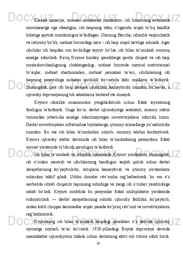 Klassik   nazariya,   xususan   neoklassik   yondashuv,   ish   bozorining   avtomatik
muvozanatga   ega   ekanligini,   ish   haqining   erkin   o‘zgarishi   orqali   to‘liq   bandlik
holatiga qaytish mumkinligini ta’kidlagan. Ularning fikricha, ishsizlik vaqtinchalik
va ixtiyoriy bo‘lib, mehnat bozoridagi narx – ish haqi orqali tartibga solinadi. Agar
ishchilar   ish   haqidan   voz   kechishga   tayyor   bo‘lsa,   ish   bilan   ta’minlash   osonroq
amalga   oshiriladi.   Biroq   Keynes   bunday   qarashlarga   qarshi   chiqadi   va   ish   haqi
moslashuvchanligining   cheklanganligi,   mehnat   bozorida   mavjud   institutsional
to‘siqlar,   mehnat   shartnomalari,   mehnat   jamoalari   ta’siri,   ishchilarning   ish
haqining   pasayishiga   nisbatan   qarshilik   ko‘rsatishi   kabi   omillarni   ta’kidlaydi.
Shuningdek,   past   ish   haqi   darajasi   ishsizlikni   kamaytirishi   mumkin   bo‘lsa-da,   u
iqtisodiy depressiyaning tub sabablarini bartaraf eta olmaydi.
Keynes   ishsizlik   muammosini   yengillashtirish   uchun   fiskal   siyosatning
faolligini   ta’kidlaydi.   Unga   ko‘ra,   davlat   iqtisodiyotga   aralashib,   xususiy   sektor
tomonidan   yetarlicha   amalga   oshirilmayotgan   investitsiyalarni   oshirishi   lozim.
Davlat investitsiyalari infratuzilma loyihalariga, ijtimoiy xizmatlarga yo‘naltirilishi
mumkin.   Bu   esa   ish   bilan   ta’minlashni   oshirib,   umumiy   talabni   kuchaytiradi.
Keynes   iqtisodiy   sikllar   davomida   ish   bilan   ta’minlashning   pasayishini   fiskal
siyosat yordamida to‘ldirish zarurligini ta’kidlaydi.
Ish  bilan   ta’minlash   va   ishsizlik   masalasida   Keynes   yondashuvi   shuningdek,
ish   o‘rinlari   yaratish   va   ishchilarning   bandligini   saqlab   qolish   uchun   davlat
xarajatlarining   ko‘paytirilishi,   soliqlarni   kamaytirish   va   ijtimoiy   yordamlarni
oshirishni   taklif   qiladi.   Ushbu   choralar   iste’molni   rag‘batlantiradi,   bu   esa   o‘z
navbatida ishlab chiqarish hajmining oshishiga va yangi ish o‘rinlari  yaratilishiga
sabab   bo‘ladi.   Keynes   modelida   bu   jarayonlar   fiskal   multiplikator   yordamida
tushuntiriladi   —   davlat   xarajatlarining   oshishi   iqtisodiy   faollikni   ko‘paytirib,
undan kelib chiqqan daromadlar orqali yanada ko‘proq iste’mol va investitsiyalarni
rag‘batlantiradi.
Keynesning   ish   bilan   ta’minlash   haqidagi   qarashlari   o‘z   davrida   iqtisodiy
siyosatga   sezilarli   ta’sir   ko‘rsatdi.   1930-yillardagi   Buyuk   depressiya   davrida
mamlakatlar   iqtisodiyotini   tiklash   uchun   davlatning   aktiv   roli   tobora   oshib   bordi.
24 