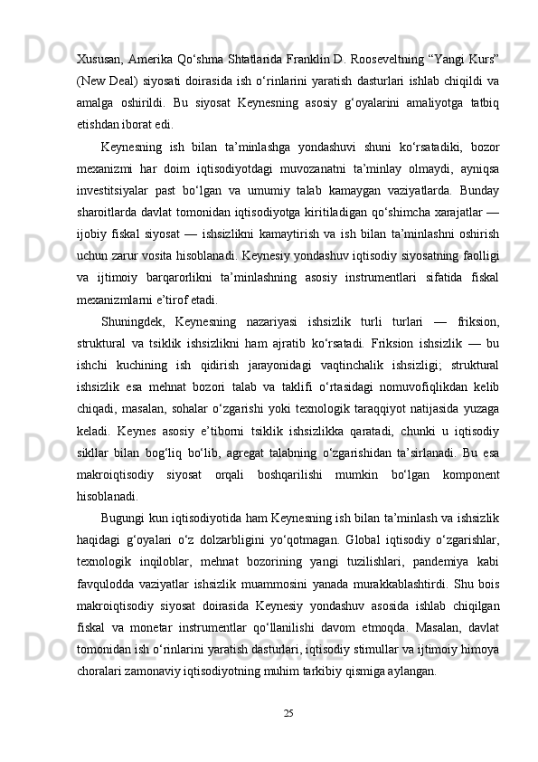 Xususan,  Amerika Qo‘shma Shtatlarida Franklin D. Rooseveltning  “Yangi  Kurs”
(New   Deal)   siyosati   doirasida   ish   o‘rinlarini   yaratish   dasturlari   ishlab   chiqildi   va
amalga   oshirildi.   Bu   siyosat   Keynesning   asosiy   g‘oyalarini   amaliyotga   tatbiq
etishdan iborat edi.
Keynesning   ish   bilan   ta’minlashga   yondashuvi   shuni   ko‘rsatadiki,   bozor
mexanizmi   har   doim   iqtisodiyotdagi   muvozanatni   ta’minlay   olmaydi,   ayniqsa
investitsiyalar   past   bo‘lgan   va   umumiy   talab   kamaygan   vaziyatlarda.   Bunday
sharoitlarda davlat tomonidan iqtisodiyotga kiritiladigan qo‘shimcha xarajatlar  —
ijobiy   fiskal   siyosat   —   ishsizlikni   kamaytirish   va   ish   bilan   ta’minlashni   oshirish
uchun zarur vosita hisoblanadi. Keynesiy yondashuv iqtisodiy siyosatning faolligi
va   ijtimoiy   barqarorlikni   ta’minlashning   asosiy   instrumentlari   sifatida   fiskal
mexanizmlarni e’tirof etadi.
Shuningdek,   Keynesning   nazariyasi   ishsizlik   turli   turlari   —   friksion,
struktural   va   tsiklik   ishsizlikni   ham   ajratib   ko‘rsatadi.   Friksion   ishsizlik   —   bu
ishchi   kuchining   ish   qidirish   jarayonidagi   vaqtinchalik   ishsizligi;   struktural
ishsizlik   esa   mehnat   bozori   talab   va   taklifi   o‘rtasidagi   nomuvofiqlikdan   kelib
chiqadi,   masalan,   sohalar   o‘zgarishi   yoki   texnologik   taraqqiyot   natijasida   yuzaga
keladi.   Keynes   asosiy   e’tiborni   tsiklik   ishsizlikka   qaratadi,   chunki   u   iqtisodiy
sikllar   bilan   bog‘liq   bo‘lib,   agregat   talabning   o‘zgarishidan   ta’sirlanadi.   Bu   esa
makroiqtisodiy   siyosat   orqali   boshqarilishi   mumkin   bo‘lgan   komponent
hisoblanadi.
Bugungi kun iqtisodiyotida ham Keynesning ish bilan ta’minlash va ishsizlik
haqidagi   g‘oyalari   o‘z   dolzarbligini   yo‘qotmagan.   Global   iqtisodiy   o‘zgarishlar,
texnologik   inqiloblar,   mehnat   bozorining   yangi   tuzilishlari,   pandemiya   kabi
favqulodda   vaziyatlar   ishsizlik   muammosini   yanada   murakkablashtirdi.   Shu   bois
makroiqtisodiy   siyosat   doirasida   Keynesiy   yondashuv   asosida   ishlab   chiqilgan
fiskal   va   monetar   instrumentlar   qo‘llanilishi   davom   etmoqda.   Masalan,   davlat
tomonidan ish o‘rinlarini yaratish dasturlari, iqtisodiy stimullar va ijtimoiy himoya
choralari zamonaviy iqtisodiyotning muhim tarkibiy qismiga aylangan.
25 