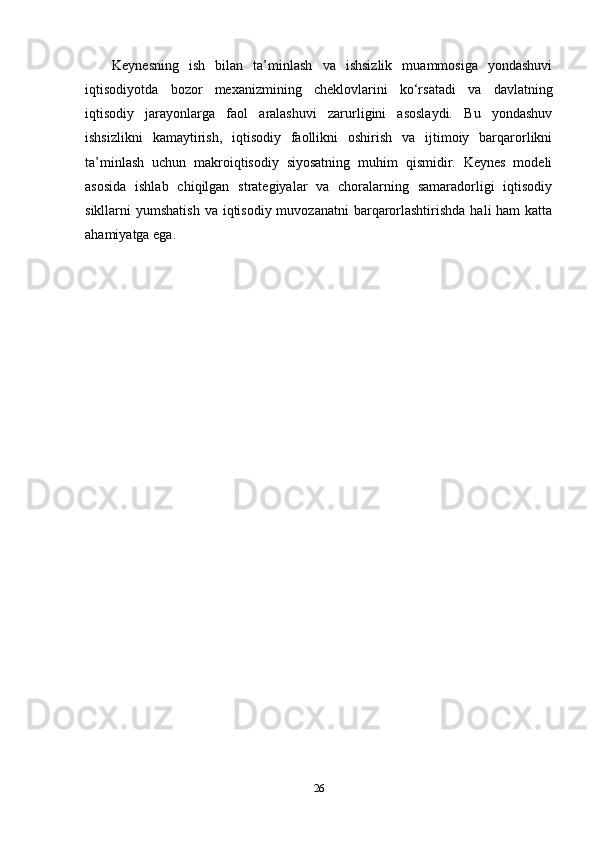 Keynesning   ish   bilan   ta’minlash   va   ishsizlik   muammosiga   yondashuvi
iqtisodiyotda   bozor   mexanizmining   cheklovlarini   ko‘rsatadi   va   davlatning
iqtisodiy   jarayonlarga   faol   aralashuvi   zarurligini   asoslaydi.   Bu   yondashuv
ishsizlikni   kamaytirish,   iqtisodiy   faollikni   oshirish   va   ijtimoiy   barqarorlikni
ta’minlash   uchun   makroiqtisodiy   siyosatning   muhim   qismidir.   Keynes   modeli
asosida   ishlab   chiqilgan   strategiyalar   va   choralarning   samaradorligi   iqtisodiy
sikllarni  yumshatish  va iqtisodiy muvozanatni  barqarorlashtirishda  hali  ham  katta
ahamiyatga ega.
26 