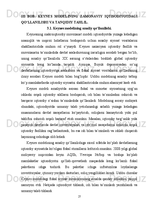 III   BOB:   KEYNES   MODELINING   ZAMONAVIY   IQTISODIYOTDAGI
QO‘LLANILISHI VA TANQIDIY TAHLIL.
3.1. Keynes modelining amaliy qo‘llanilishi.
Keynesning makroiqtisodiy muvozanat modeli iqtisodiyotda yuzaga keladigan
noaniqlik   va   inqiroz   holatlarini   boshqarish   uchun   amaliy   siyosat   vositalarini
shakllantirishda   muhim   rol   o‘ynaydi.   Keynes   nazariyasi   iqtisodiy   faollik   va
muvozanatni ta’minlashda davlat aralashuvining zarurligini asoslab bergan bo‘lib,
uning   amaliy   qo‘llanilishi   XX   asrning   o‘rtalaridan   boshlab   global   iqtisodiy
siyosatda   keng   ko‘lamda   tarqaldi.   Ayniqsa,   Buyuk   depressiyadan   so‘ng
davlatlarning   iqtisodiyotga   aralashuvi   va   fiskal   siyosat   vositalarini   qo‘llashining
ilmiy   asoslari   Keynes   modeli   bilan   bog‘liqdir.   Ushbu   modelning   amaliy   tatbiqi
ko‘p mamlakatlarda iqtisodiy siyosatni shakllantirishda muhim ahamiyat kasb etdi.
Keynes   modeli   amaliyotda   asosan   fiskal   va   monetar   siyosatning   uyg‘un
ishlashi   orqali   iqtisodiy   sikllarni   boshqarish,   ish   bilan   ta’minlashni   oshirish   va
barqaror   iqtisodiy   o‘sishni   ta’minlashda   qo‘llaniladi.   Modelning   asosiy   mohiyati
shundaki,   iqtisodiyotda   umumiy   talab   yetishmasligi   sababli   yuzaga   keladigan
muammolarni   davlat   xarajatlarini   ko‘paytirish,   soliqlarni   kamaytirish   yoki   pul
taklifini   oshirish   orqali   bartaraf   etish   mumkin.   Masalan,   iqtisodiy   turg‘unlik   yoki
pasayish  davrlarida davlat investitsiyalari  va iste’mol  xarajatlarini oshirishi  orqali
iqtisodiy faollikni  rag‘batlantiradi, bu esa  ish bilan ta’minlash va ishlab chiqarish
hajmining oshishiga olib keladi.
Keynes modelining amaliy qo‘llanilishiga misol sifatida ko‘plab davlatlarning
iqtisodiy siyosatida ko‘rilgan fiskal stimullarni keltirish mumkin. 2008-yilgi global
moliyaviy   inqirozdan   keyin   AQSh,   Yevropa   Ittifoqi   va   boshqa   ko‘plab
mamlakatlar   iqtisodiyotni   qo‘llab-quvvatlash   maqsadida   keng   ko‘lamli   fiskal
paketlarni   ishga   tushirdi.   Bu   paketlar   ichiga   infratuzilma   loyihalariga
investitsiyalar, ijtimoiy yordam dasturlari, soliq yengilliklari kiradi. Ushbu choralar
Keynes modelidagi fiskal siyosat mexanizmining amalda qanday ishlashini yaqqol
namoyon   etdi.   Natijada   iqtisodiyot   tiklandi,   ish   bilan   ta’minlash   yaxshilandi   va
umumiy talab tiklandi.
27 
