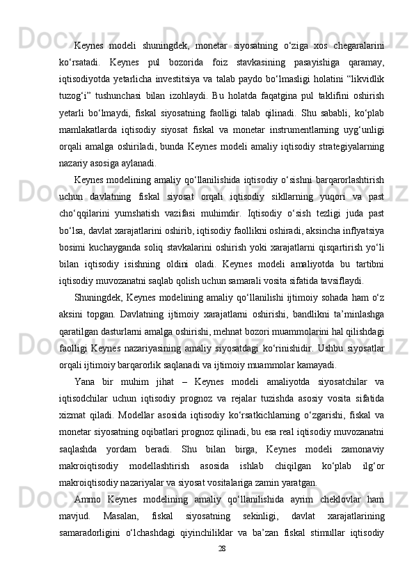 Keynes   modeli   shuningdek,   monetar   siyosatning   o‘ziga   xos   chegaralarini
ko‘rsatadi.   Keynes   pul   bozorida   foiz   stavkasining   pasayishiga   qaramay,
iqtisodiyotda   yetarlicha   investitsiya   va   talab   paydo   bo‘lmasligi   holatini   “likvidlik
tuzog‘i”   tushunchasi   bilan   izohlaydi.   Bu   holatda   faqatgina   pul   taklifini   oshirish
yetarli   bo‘lmaydi,   fiskal   siyosatning   faolligi   talab   qilinadi.   Shu   sababli,   ko‘plab
mamlakatlarda   iqtisodiy   siyosat   fiskal   va   monetar   instrumentlarning   uyg‘unligi
orqali   amalga   oshiriladi,   bunda   Keynes   modeli   amaliy   iqtisodiy   strategiyalarning
nazariy asosiga aylanadi.
Keynes  modelining amaliy qo‘llanilishida  iqtisodiy  o‘sishni  barqarorlashtirish
uchun   davlatning   fiskal   siyosat   orqali   iqtisodiy   sikllarning   yuqori   va   past
cho‘qqilarini   yumshatish   vazifasi   muhimdir.   Iqtisodiy   o‘sish   tezligi   juda   past
bo‘lsa, davlat xarajatlarini oshirib, iqtisodiy faollikni oshiradi, aksincha inflyatsiya
bosimi   kuchayganda   soliq   stavkalarini   oshirish   yoki   xarajatlarni   qisqartirish   yo‘li
bilan   iqtisodiy   isishning   oldini   oladi.   Keynes   modeli   amaliyotda   bu   tartibni
iqtisodiy muvozanatni saqlab qolish uchun samarali vosita sifatida tavsiflaydi.
Shuningdek, Keynes  modelining amaliy  qo‘llanilishi  ijtimoiy sohada  ham  o‘z
aksini   topgan.   Davlatning   ijtimoiy   xarajatlarni   oshirishi,   bandlikni   ta’minlashga
qaratilgan dasturlarni amalga oshirishi, mehnat bozori muammolarini hal qilishdagi
faolligi   Keynes   nazariyasining   amaliy   siyosatdagi   ko‘rinishidir.   Ushbu   siyosatlar
orqali ijtimoiy barqarorlik saqlanadi va ijtimoiy muammolar kamayadi.
Yana   bir   muhim   jihat   –   Keynes   modeli   amaliyotda   siyosatchilar   va
iqtisodchilar   uchun   iqtisodiy   prognoz   va   rejalar   tuzishda   asosiy   vosita   sifatida
xizmat   qiladi.   Modellar   asosida   iqtisodiy   ko‘rsatkichlarning   o‘zgarishi,   fiskal   va
monetar siyosatning oqibatlari prognoz qilinadi, bu esa real iqtisodiy muvozanatni
saqlashda   yordam   beradi.   Shu   bilan   birga,   Keynes   modeli   zamonaviy
makroiqtisodiy   modellashtirish   asosida   ishlab   chiqilgan   ko‘plab   ilg‘or
makroiqtisodiy nazariyalar va siyosat vositalariga zamin yaratgan.
Ammo   Keynes   modelining   amaliy   qo‘llanilishida   ayrim   cheklovlar   ham
mavjud.   Masalan,   fiskal   siyosatning   sekinligi,   davlat   xarajatlarining
samaradorligini   o‘lchashdagi   qiyinchiliklar   va   ba’zan   fiskal   stimullar   iqtisodiy
28 