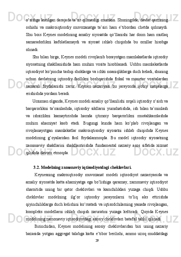 o‘sishga kutilgan darajada ta’sir qilmasligi mumkin. Shuningdek, davlat qarzining
oshishi   va   makroiqtisodiy   muvozanatga   ta’siri   ham   e’tibordan   chetda   qolmaydi.
Shu   bois   Keynes   modelining   amaliy   siyosatda   qo‘llanishi   har   doim   ham   mutlaq
samaradorlikni   kafolatlamaydi   va   siyosat   ishlab   chiqishda   bu   omillar   hisobga
olinadi.
Shu bilan birga, Keynes modeli rivojlanib borayotgan mamlakatlarda iqtisodiy
siyosatning   shakllanishida   ham   muhim   vosita   hisoblanadi.   Ushbu   mamlakatlarda
iqtisodiyot ko‘pincha tashqi shoklarga va ichki noaniqliklarga duch keladi, shuning
uchun   davlatning   iqtisodiy   faollikni   boshqarishda   fiskal   va   monetar   vositalardan
samarali   foydalanishi   zarur.   Keynes   nazariyasi   bu   jarayonda   ijobiy   natijalarga
erishishda yordam beradi.
Umuman olganda, Keynes modeli amaliy qo‘llanilishi orqali iqtisodiy o‘sish va
barqarorlikni   ta’minlashda,   iqtisodiy   sikllarni   yumshatishda,   ish   bilan   ta’minlash
va   ishsizlikni   kamaytirishda   hamda   ijtimoiy   barqarorlikni   mustahkamlashda
muhim   ahamiyat   kasb   etadi.   Bugungi   kunda   ham   ko‘plab   rivojlangan   va
rivojlanayotgan   mamlakatlar   makroiqtisodiy   siyosatni   ishlab   chiqishda   Keynes
modelining   g‘oyalaridan   faol   foydalanmoqda.   Bu   model   iqtisodiy   siyosatning
zamonaviy   shakllarini   shakllantirishda   fundamental   nazariy   asos   sifatida   xizmat
qilishda davom etmoqda.
 3.2. Modelning zamonaviy iqtisodiyotdagi cheklovlari.
Keynesning   makroiqtisodiy   muvozanat   modeli   iqtisodiyot   nazariyasida   va
amaliy siyosatda katta ahamiyatga ega bo‘lishiga qaramay, zamonaviy iqtisodiyot
sharoitida   uning   bir   qator   cheklovlari   va   kamchiliklari   yuzaga   chiqdi.   Ushbu
cheklovlar   modelning   ilg‘or   iqtisodiy   jarayonlarni   to‘liq   aks   ettirishda
qiyinchiliklarga duch kelishini ko‘rsatadi va iqtisodchilarning yanada rivojlangan,
kompleks   modellarni   ishlab   chiqish   zaruratini   yuzaga   keltiradi.   Quyida   Keynes
modelining zamonaviy iqtisodiyotdagi asosiy cheklovlari batafsil tahlil qilinadi.
Birinchidan,   Keynes   modelining   asosiy   cheklovlaridan   biri   uning   nazariy
bazasida   yotgan   aggregat   talabga   katta   e’tibor   berilishi,   ammo   uzoq   muddatdagi
29 