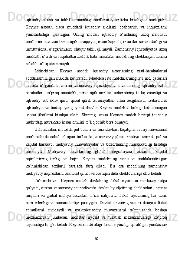 iqtisodiy   o‘sish   va   taklif   tomonidagi   omillarni   yetarlicha   hisobga   olmasligidir.
Keynes   asosan   qisqa   muddatli   iqtisodiy   sikllarni   boshqarish   va   inqirozlarni
yumshatishga   qaratilgan.   Uning   modeli   iqtisodiy   o‘sishning   uzoq   muddatli
omillarini, xususan texnologik taraqqiyot, inson kapitali, resurslar samaradorligi va
institutsional o‘zgarishlarni chuqur tahlil qilmaydi. Zamonaviy iqtisodiyotda uzoq
muddatli o‘sish va raqobatbardoshlik kabi masalalar modelning cheklangan doirasi
sababli to‘liq aks etmaydi.
Ikkinchidan,   Keynes   modeli   iqtisodiy   aktorlarning   xatti-harakatlarini
soddalashtirilgan shaklda ko‘rsatadi. Modelda iste’molchilarning iste’mol qarorlari
asosida   o‘rganiladi,   ammo   zamonaviy   iqtisodiyotda   odamlarning   iqtisodiy   xatti-
harakatlari   ko‘proq   noaniqlik,   psixologik   omillar,   axborotning   to‘liq   emasligi   va
iqtisodiy   sub’ektiv   qaror   qabul   qilish   xususiyatlari   bilan   belgilanadi.   Behavioral
iqtisodiyot  va boshqa  yangi  yondashuvlar  Keynes  modelida ko‘zga tashlanmagan
ushbu   jihatlarni   hisobga   oladi.   Shuning   uchun   Keynes   modeli   hozirgi   iqtisodiy
muhitdagi murakkab inson omilini to‘liq ochib bera olmaydi.
Uchinchidan, modelda pul bozori va foiz stavkasi faqatgina asosiy muvozanat
omili   sifatida   qabul   qilingan   bo‘lsa-da,   zamonaviy   global   moliya   tizimida   pul   va
kapital   harakati,   moliyaviy   innovatsiyalar   va   bozorlarning   murakkabligi   hisobga
olinmaydi.   Moliyaviy   bozorlarning   global   integratsiyasi,   xususan,   kapital
oqimlarining   tezligi   va   hajmi   Keynes   modelining   statik   va   soddalashtirilgan
ko‘rinishidan   sezilarli   darajada   farq   qiladi.   Bu   esa   modelning   zamonaviy
moliyaviy inqirozlarni bashorat qilish va boshqarishda cheklovlariga olib keladi.
To‘rtinchidan,   Keynes   modeli   davlatning   fiskal   siyosatini   markaziy   rolga
qo‘yadi,   ammo   zamonaviy   iqtisodiyotda   davlat   byudjetining   cheklovlari,   qarzlar
miqdori   va   global   moliya   bozorlari   ta’siri   natijasida   fiskal   siyosatning   har   doim
ham   erkinligi   va   samaradorligi   pasaygan.   Davlat   qarzining   yuqori   darajasi   fiskal
stimullarni   cheklaydi   va   makroiqtisodiy   muvozanatni   ta’minlashda   boshqa
mexanizmlar,   jumladan,   monetar   siyosat   va   tuzatish   mexanizmlariga   ko‘proq
tayanishga to‘g‘ri keladi. Keynes modelidagi fiskal siyosatga qaratilgan yondashuv
30 