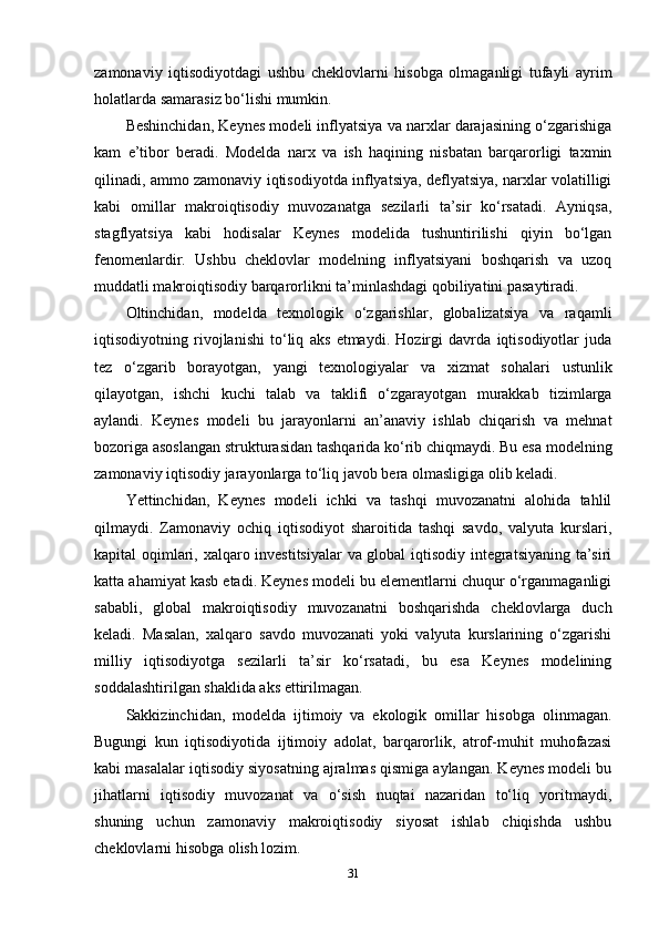zamonaviy   iqtisodiyotdagi   ushbu   cheklovlarni   hisobga   olmaganligi   tufayli   ayrim
holatlarda samarasiz bo‘lishi mumkin.
Beshinchidan, Keynes modeli inflyatsiya va narxlar darajasining o‘zgarishiga
kam   e’tibor   beradi.   Modelda   narx   va   ish   haqining   nisbatan   barqarorligi   taxmin
qilinadi, ammo zamonaviy iqtisodiyotda inflyatsiya, deflyatsiya, narxlar volatilligi
kabi   omillar   makroiqtisodiy   muvozanatga   sezilarli   ta’sir   ko‘rsatadi.   Ayniqsa,
stagflyatsiya   kabi   hodisalar   Keynes   modelida   tushuntirilishi   qiyin   bo‘lgan
fenomenlardir.   Ushbu   cheklovlar   modelning   inflyatsiyani   boshqarish   va   uzoq
muddatli makroiqtisodiy barqarorlikni ta’minlashdagi qobiliyatini pasaytiradi.
Oltinchidan,   modelda   texnologik   o‘zgarishlar,   globalizatsiya   va   raqamli
iqtisodiyotning   rivojlanishi   to‘liq   aks   etmaydi.   Hozirgi   davrda   iqtisodiyotlar   juda
tez   o‘zgarib   borayotgan,   yangi   texnologiyalar   va   xizmat   sohalari   ustunlik
qilayotgan,   ishchi   kuchi   talab   va   taklifi   o‘zgarayotgan   murakkab   tizimlarga
aylandi.   Keynes   modeli   bu   jarayonlarni   an’anaviy   ishlab   chiqarish   va   mehnat
bozoriga asoslangan strukturasidan tashqarida ko‘rib chiqmaydi. Bu esa modelning
zamonaviy iqtisodiy jarayonlarga to‘liq javob bera olmasligiga olib keladi.
Yettinchidan,   Keynes   modeli   ichki   va   tashqi   muvozanatni   alohida   tahlil
qilmaydi.   Zamonaviy   ochiq   iqtisodiyot   sharoitida   tashqi   savdo,   valyuta   kurslari,
kapital oqimlari, xalqaro investitsiyalar va global iqtisodiy integratsiyaning ta’siri
katta ahamiyat kasb etadi. Keynes modeli bu elementlarni chuqur o‘rganmaganligi
sababli,   global   makroiqtisodiy   muvozanatni   boshqarishda   cheklovlarga   duch
keladi.   Masalan,   xalqaro   savdo   muvozanati   yoki   valyuta   kurslarining   o‘zgarishi
milliy   iqtisodiyotga   sezilarli   ta’sir   ko‘rsatadi,   bu   esa   Keynes   modelining
soddalashtirilgan shaklida aks ettirilmagan.
Sakkizinchidan,   modelda   ijtimoiy   va   ekologik   omillar   hisobga   olinmagan.
Bugungi   kun   iqtisodiyotida   ijtimoiy   adolat,   barqarorlik,   atrof-muhit   muhofazasi
kabi masalalar iqtisodiy siyosatning ajralmas qismiga aylangan. Keynes modeli bu
jihatlarni   iqtisodiy   muvozanat   va   o‘sish   nuqtai   nazaridan   to‘liq   yoritmaydi,
shuning   uchun   zamonaviy   makroiqtisodiy   siyosat   ishlab   chiqishda   ushbu
cheklovlarni hisobga olish lozim.
31 