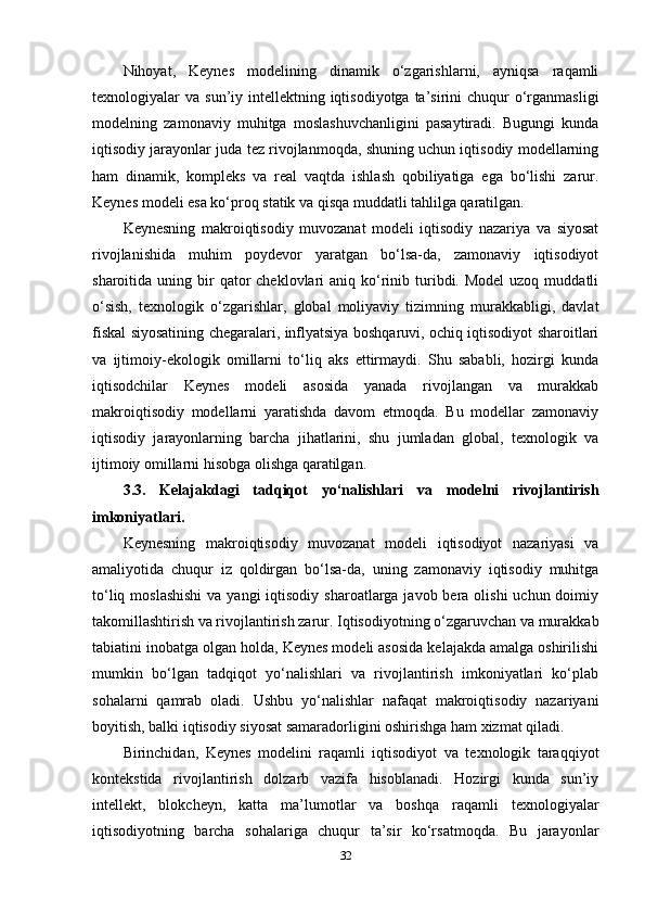 Nihoyat,   Keynes   modelining   dinamik   o‘zgarishlarni,   ayniqsa   raqamli
texnologiyalar  va  sun’iy intellektning  iqtisodiyotga  ta’sirini  chuqur   o‘rganmasligi
modelning   zamonaviy   muhitga   moslashuvchanligini   pasaytiradi.   Bugungi   kunda
iqtisodiy jarayonlar juda tez rivojlanmoqda, shuning uchun iqtisodiy modellarning
ham   dinamik,   kompleks   va   real   vaqtda   ishlash   qobiliyatiga   ega   bo‘lishi   zarur.
Keynes modeli esa ko‘proq statik va qisqa muddatli tahlilga qaratilgan.
Keynesning   makroiqtisodiy   muvozanat   modeli   iqtisodiy   nazariya   va   siyosat
rivojlanishida   muhim   poydevor   yaratgan   bo‘lsa-da,   zamonaviy   iqtisodiyot
sharoitida uning  bir   qator  cheklovlari  aniq  ko‘rinib turibdi. Model  uzoq  muddatli
o‘sish,   texnologik   o‘zgarishlar,   global   moliyaviy   tizimning   murakkabligi,   davlat
fiskal siyosatining chegaralari, inflyatsiya boshqaruvi, ochiq iqtisodiyot sharoitlari
va   ijtimoiy-ekologik   omillarni   to‘liq   aks   ettirmaydi.   Shu   sababli,   hozirgi   kunda
iqtisodchilar   Keynes   modeli   asosida   yanada   rivojlangan   va   murakkab
makroiqtisodiy   modellarni   yaratishda   davom   etmoqda.   Bu   modellar   zamonaviy
iqtisodiy   jarayonlarning   barcha   jihatlarini,   shu   jumladan   global,   texnologik   va
ijtimoiy omillarni hisobga olishga qaratilgan.
3.3.   Kelajakdagi   tadqiqot   yo‘nalishlari   va   modelni   rivojlantirish
imkoniyatlari.
Keynesning   makroiqtisodiy   muvozanat   modeli   iqtisodiyot   nazariyasi   va
amaliyotida   chuqur   iz   qoldirgan   bo‘lsa-da,   uning   zamonaviy   iqtisodiy   muhitga
to‘liq moslashishi  va  yangi  iqtisodiy  sharoatlarga javob bera olishi  uchun doimiy
takomillashtirish va rivojlantirish zarur. Iqtisodiyotning o‘zgaruvchan va murakkab
tabiatini inobatga olgan holda, Keynes modeli asosida kelajakda amalga oshirilishi
mumkin   bo‘lgan   tadqiqot   yo‘nalishlari   va   rivojlantirish   imkoniyatlari   ko‘plab
sohalarni   qamrab   oladi.   Ushbu   yo‘nalishlar   nafaqat   makroiqtisodiy   nazariyani
boyitish, balki iqtisodiy siyosat samaradorligini oshirishga ham xizmat qiladi.
Birinchidan,   Keynes   modelini   raqamli   iqtisodiyot   va   texnologik   taraqqiyot
kontekstida   rivojlantirish   dolzarb   vazifa   hisoblanadi.   Hozirgi   kunda   sun’iy
intellekt,   blokcheyn,   katta   ma’lumotlar   va   boshqa   raqamli   texnologiyalar
iqtisodiyotning   barcha   sohalariga   chuqur   ta’sir   ko‘rsatmoqda.   Bu   jarayonlar
32 