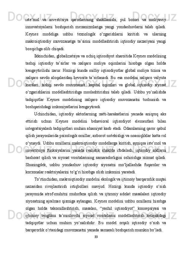 iste’mol   va   investitsiya   qarorlarining   shakllanishi,   pul   bozori   va   moliyaviy
innovatsiyalarni   boshqarish   mexanizmlariga   yangi   yondashuvlarni   talab   qiladi.
Keynes   modeliga   ushbu   texnologik   o‘zgarishlarni   kiritish   va   ularning
makroiqtisodiy   muvozanatga   ta’sirini   modellashtirish   iqtisodiy   nazariyani   yangi
bosqichga olib chiqadi.
Ikkinchidan, globalizatsiya va ochiq iqtisodiyot sharoitida Keynes modelining
tashqi   iqtisodiy   ta’sirlar   va   xalqaro   moliya   oqimlarini   hisobga   olgan   holda
kengaytirilishi   zarur.   Hozirgi   kunda   milliy   iqtisodiyotlar   global   moliya   tizimi   va
xalqaro   savdo   aloqalaridan   bevosita   ta’sirlanadi.   Bu   esa   modelni   xalqaro   valyuta
kurslari,   tashqi   savdo   muvozanati,   kapital   oqimlari   va   global   iqtisodiy   siyosat
o‘zgarishlarini   modellashtirishga   moslashtirishni   talab   qiladi.   Ushbu   yo‘nalishda
tadqiqotlar   Keynes   modelining   xalqaro   iqtisodiy   muvozanatni   tushunish   va
boshqarishdagi imkoniyatlarini kengaytiradi.
Uchinchidan,   iqtisodiy   aktorlarning   xatti-harakatlarini   yanada   aniqroq   aks
ettirish   uchun   Keynes   modelini   behavioral   iqtisodiyot   elementlari   bilan
integratsiyalash tadqiqotlari muhim ahamiyat kasb etadi. Odamlarning qaror qabul
qilish jarayonlarida psixologik omillar, axborot notekisligi va noaniqliklar katta rol
o‘ynaydi. Ushbu omillarni makroiqtisodiy modellarga kiritish, ayniqsa iste’mol va
investitsiya   funksiyalarini   yanada   realistik   shaklda   ifodalash,   iqtisodiy   sikllarni
bashorat   qilish   va   siyosat   vositalarining   samaradorligini   oshirishga   xizmat   qiladi.
Shuningdek,   ushbu   yondashuv   iqtisodiy   siyosatni   mo‘ljallashda   fuqarolar   va
korxonalar reaktsiyalarini to‘g‘ri hisobga olish imkonini yaratadi.
To‘rtinchidan, makroiqtisodiy modelni ekologik va ijtimoiy barqarorlik nuqtai
nazaridan   rivojlantirish   istiqbollari   mavjud.   Hozirgi   kunda   iqtisodiy   o‘sish
jarayonida   atrof-muhitni   muhofaza   qilish   va   ijtimoiy   adolat   masalalari   iqtisodiy
siyosatning ajralmas qismiga aylangan. Keynes modelini ushbu omillarni hisobga
olgan   holda   takomillashtirish,   masalan,   “yashil   iqtisodiyot”   konsepsiyasi   va
ijtimoiy   tenglikni   ta’minlovchi   siyosat   vositalarini   modellashtirish   kelajakdagi
tadqiqotlar   uchun   muhim   yo‘nalishdir.   Bu   model   orqali   iqtisodiy   o‘sish   va
barqarorlik o‘rtasidagi muvozanatni yanada samarali boshqarish mumkin bo‘ladi.
33 