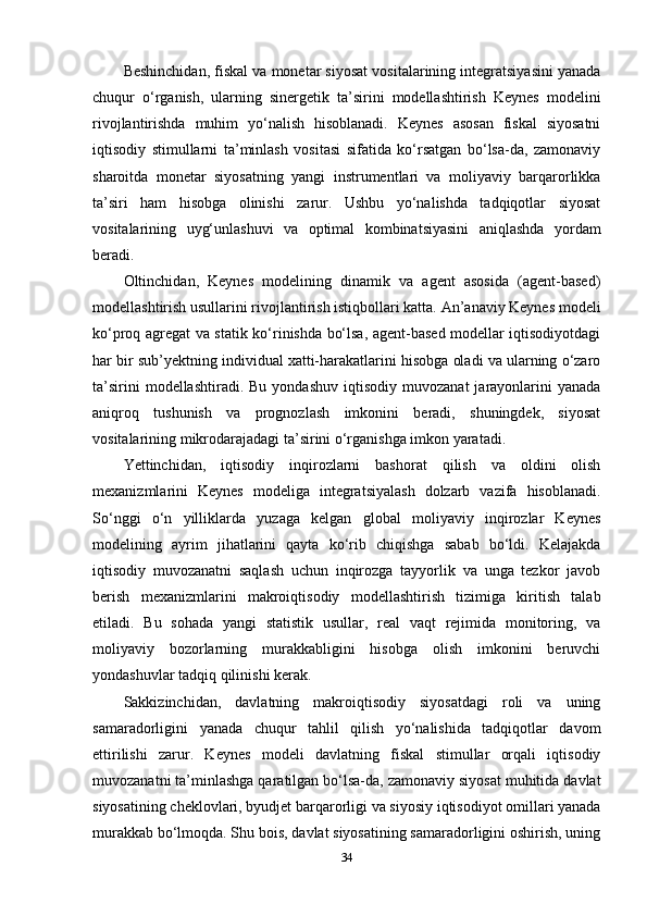 Beshinchidan, fiskal va monetar siyosat vositalarining integratsiyasini yanada
chuqur   o‘rganish,   ularning   sinergetik   ta’sirini   modellashtirish   Keynes   modelini
rivojlantirishda   muhim   yo‘nalish   hisoblanadi.   Keynes   asosan   fiskal   siyosatni
iqtisodiy   stimullarni   ta’minlash   vositasi   sifatida   ko‘rsatgan   bo‘lsa-da,   zamonaviy
sharoitda   monetar   siyosatning   yangi   instrumentlari   va   moliyaviy   barqarorlikka
ta’siri   ham   hisobga   olinishi   zarur.   Ushbu   yo‘nalishda   tadqiqotlar   siyosat
vositalarining   uyg‘unlashuvi   va   optimal   kombinatsiyasini   aniqlashda   yordam
beradi.
Oltinchidan,   Keynes   modelining   dinamik   va   agent   asosida   (agent-based)
modellashtirish usullarini rivojlantirish istiqbollari katta. An’anaviy Keynes modeli
ko‘proq agregat va statik ko‘rinishda bo‘lsa, agent-based modellar iqtisodiyotdagi
har bir sub’yektning individual xatti-harakatlarini hisobga oladi va ularning o‘zaro
ta’sirini  modellashtiradi.  Bu   yondashuv  iqtisodiy   muvozanat   jarayonlarini  yanada
aniqroq   tushunish   va   prognozlash   imkonini   beradi,   shuningdek,   siyosat
vositalarining mikrodarajadagi ta’sirini o‘rganishga imkon yaratadi.
Yettinchidan,   iqtisodiy   inqirozlarni   bashorat   qilish   va   oldini   olish
mexanizmlarini   Keynes   modeliga   integratsiyalash   dolzarb   vazifa   hisoblanadi.
So‘nggi   o‘n   yilliklarda   yuzaga   kelgan   global   moliyaviy   inqirozlar   Keynes
modelining   ayrim   jihatlarini   qayta   ko‘rib   chiqishga   sabab   bo‘ldi.   Kelajakda
iqtisodiy   muvozanatni   saqlash   uchun   inqirozga   tayyorlik   va   unga   tezkor   javob
berish   mexanizmlarini   makroiqtisodiy   modellashtirish   tizimiga   kiritish   talab
etiladi.   Bu   sohada   yangi   statistik   usullar,   real   vaqt   rejimida   monitoring,   va
moliyaviy   bozorlarning   murakkabligini   hisobga   olish   imkonini   beruvchi
yondashuvlar tadqiq qilinishi kerak.
Sakkizinchidan,   davlatning   makroiqtisodiy   siyosatdagi   roli   va   uning
samaradorligini   yanada   chuqur   tahlil   qilish   yo‘nalishida   tadqiqotlar   davom
ettirilishi   zarur.   Keynes   modeli   davlatning   fiskal   stimullar   orqali   iqtisodiy
muvozanatni ta’minlashga qaratilgan bo‘lsa-da, zamonaviy siyosat muhitida davlat
siyosatining cheklovlari, byudjet barqarorligi va siyosiy iqtisodiyot omillari yanada
murakkab bo‘lmoqda. Shu bois, davlat siyosatining samaradorligini oshirish, uning
34 