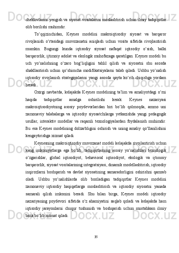 cheklovlarini yengish va siyosat vositalarini moslashtirish uchun ilmiy tadqiqotlar
olib borilishi muhimdir.
To‘qqizinchidan,   Keynes   modelini   makroiqtisodiy   siyosat   va   barqaror
rivojlanish   o‘rtasidagi   muvozanatni   aniqlash   uchun   vosita   sifatida   rivojlantirish
mumkin.   Bugungi   kunda   iqtisodiy   siyosat   nafaqat   iqtisodiy   o‘sish,   balki
barqarorlik, ijtimoiy adolat va ekologik muhofazaga qaratilgan. Keynes modeli bu
uch   yo‘nalishning   o‘zaro   bog‘liqligini   tahlil   qilish   va   siyosatni   shu   asosda
shakllantirish   uchun   qo‘shimcha   modifikatsiyalarni   talab   qiladi.   Ushbu   yo‘nalish
iqtisodiy   rivojlanish   strategiyalarini   yangi   asosda   qayta   ko‘rib   chiqishga   yordam
beradi.
Oxirgi   navbatda,   kelajakda   Keynes   modelining   ta’lim   va   amaliyotdagi   o‘rni
haqida   tadqiqotlar   amalga   oshirilishi   kerak.   Keynes   nazariyasi
makroiqtisodiyotning   asosiy   poydevorlaridan   biri   bo‘lib   qolmoqda,   ammo   uni
zamonaviy   talabalarga   va   iqtisodiy   siyosatchilarga   yetkazishda   yangi   pedagogik
usullar,   interaktiv   modellar   va   raqamli   texnologiyalardan   foydalanish   muhimdir.
Bu   esa   Keynes   modelining   dolzarbligini   oshirish   va   uning   amaliy   qo‘llanilishini
kengaytirishga xizmat qiladi.
Keynesning makroiqtisodiy muvozanat modeli kelajakda rivojlantirish uchun
keng   imkoniyatlarga   ega   bo‘lib,   tadqiqotlarning   asosiy   yo‘nalishlari   texnologik
o‘zgarishlar,   global   iqtisodiyot,   behavioral   iqtisodiyot,   ekologik   va   ijtimoiy
barqarorlik, siyosat vositalarining integratsiyasi, dinamik modellashtirish, iqtisodiy
inqirozlarni   boshqarish   va   davlat   siyosatining   samaradorligini   oshirishni   qamrab
oladi.   Ushbu   yo‘nalishlarda   olib   boriladigan   tadqiqotlar   Keynes   modelini
zamonaviy   iqtisodiy   haqiqatlarga   moslashtirish   va   iqtisodiy   siyosatni   yanada
samarali   qilish   imkonini   beradi.   Shu   bilan   birga,   Keynes   modeli   iqtisodiy
nazariyaning   poydevori   sifatida   o‘z   ahamiyatini   saqlab   qoladi   va   kelajakda   ham
iqtisodiy   jarayonlarni   chuqur   tushunish   va   boshqarish   uchun   mustahkam   ilmiy
baza bo‘lib xizmat qiladi.
35
