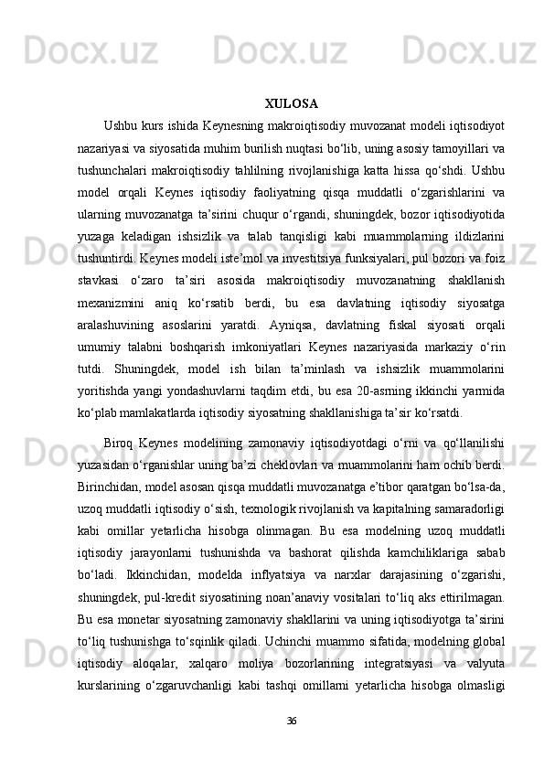 XULOSA
Ushbu kurs ishida Keynesning makroiqtisodiy muvozanat modeli iqtisodiyot
nazariyasi va siyosatida muhim burilish nuqtasi bo‘lib, uning asosiy tamoyillari va
tushunchalari   makroiqtisodiy   tahlilning   rivojlanishiga   katta   hissa   qo‘shdi.   Ushbu
model   orqali   Keynes   iqtisodiy   faoliyatning   qisqa   muddatli   o‘zgarishlarini   va
ularning   muvozanatga   ta’sirini   chuqur   o‘rgandi,   shuningdek,   bozor   iqtisodiyotida
yuzaga   keladigan   ishsizlik   va   talab   tanqisligi   kabi   muammolarning   ildizlarini
tushuntirdi. Keynes modeli iste’mol va investitsiya funksiyalari, pul bozori va foiz
stavkasi   o‘zaro   ta’siri   asosida   makroiqtisodiy   muvozanatning   shakllanish
mexanizmini   aniq   ko‘rsatib   berdi,   bu   esa   davlatning   iqtisodiy   siyosatga
aralashuvining   asoslarini   yaratdi.   Ayniqsa,   davlatning   fiskal   siyosati   orqali
umumiy   talabni   boshqarish   imkoniyatlari   Keynes   nazariyasida   markaziy   o‘rin
tutdi.   Shuningdek,   model   ish   bilan   ta’minlash   va   ishsizlik   muammolarini
yoritishda   yangi   yondashuvlarni   taqdim   etdi,   bu   esa   20-asrning   ikkinchi   yarmida
ko‘plab mamlakatlarda iqtisodiy siyosatning shakllanishiga ta’sir ko‘rsatdi.
Biroq   Keynes   modelining   zamonaviy   iqtisodiyotdagi   o‘rni   va   qo‘llanilishi
yuzasidan o‘rganishlar uning ba’zi cheklovlari va muammolarini ham ochib berdi.
Birinchidan, model asosan qisqa muddatli muvozanatga e’tibor qaratgan bo‘lsa-da,
uzoq muddatli iqtisodiy o‘sish, texnologik rivojlanish va kapitalning samaradorligi
kabi   omillar   yetarlicha   hisobga   olinmagan.   Bu   esa   modelning   uzoq   muddatli
iqtisodiy   jarayonlarni   tushunishda   va   bashorat   qilishda   kamchiliklariga   sabab
bo‘ladi.   Ikkinchidan,   modelda   inflyatsiya   va   narxlar   darajasining   o‘zgarishi,
shuningdek,   pul-kredit   siyosatining   noan’anaviy  vositalari   to‘liq   aks   ettirilmagan.
Bu esa monetar siyosatning zamonaviy shakllarini va uning iqtisodiyotga ta’sirini
to‘liq tushunishga to‘sqinlik qiladi. Uchinchi muammo sifatida, modelning global
iqtisodiy   aloqalar,   xalqaro   moliya   bozorlarining   integratsiyasi   va   valyuta
kurslarining   o‘zgaruvchanligi   kabi   tashqi   omillarni   yetarlicha   hisobga   olmasligi
36 