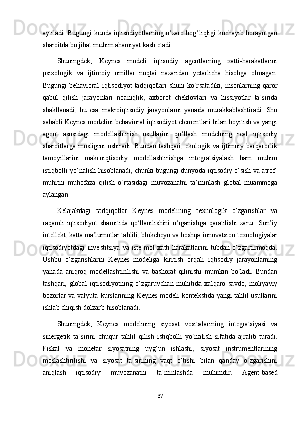 aytiladi. Bugungi kunda iqtisodiyotlarning o‘zaro bog‘liqligi kuchayib borayotgan
sharoitda bu jihat muhim ahamiyat kasb etadi.
Shuningdek,   Keynes   modeli   iqtisodiy   agentlarning   xatti-harakatlarini
psixologik   va   ijtimoiy   omillar   nuqtai   nazaridan   yetarlicha   hisobga   olmagan.
Bugungi   behavioral   iqtisodiyot   tadqiqotlari   shuni   ko‘rsatadiki,   insonlarning   qaror
qabul   qilish   jarayonlari   noaniqlik,   axborot   cheklovlari   va   hissiyotlar   ta’sirida
shakllanadi,   bu   esa   makroiqtisodiy   jarayonlarni   yanada   murakkablashtiradi.   Shu
sababli Keynes modelini behavioral iqtisodiyot elementlari bilan boyitish va yangi
agent   asosidagi   modellashtirish   usullarini   qo‘llash   modelning   real   iqtisodiy
sharoitlarga  mosligini   oshiradi.  Bundan  tashqari,   ekologik  va  ijtimoiy  barqarorlik
tamoyillarini   makroiqtisodiy   modellashtirishga   integratsiyalash   ham   muhim
istiqbolli yo‘nalish hisoblanadi, chunki bugungi dunyoda iqtisodiy o‘sish va atrof-
muhitni   muhofaza   qilish   o‘rtasidagi   muvozanatni   ta’minlash   global   muammoga
aylangan.
Kelajakdagi   tadqiqotlar   Keynes   modelining   texnologik   o‘zgarishlar   va
raqamli   iqtisodiyot   sharoitida   qo‘llanilishini   o‘rganishga   qaratilishi   zarur.   Sun’iy
intellekt, katta ma’lumotlar tahlili, blokcheyn va boshqa innovatsion texnologiyalar
iqtisodiyotdagi   investitsiya   va   iste’mol   xatti-harakatlarini   tubdan   o‘zgartirmoqda.
Ushbu   o‘zgarishlarni   Keynes   modeliga   kiritish   orqali   iqtisodiy   jarayonlarning
yanada   aniqroq   modellashtirilishi   va   bashorat   qilinishi   mumkin   bo‘ladi.   Bundan
tashqari,   global   iqtisodiyotning   o‘zgaruvchan   muhitida   xalqaro   savdo,   moliyaviy
bozorlar va valyuta kurslarining Keynes modeli kontekstida yangi tahlil usullarini
ishlab chiqish dolzarb hisoblanadi.
Shuningdek,   Keynes   modelining   siyosat   vositalarining   integratsiyasi   va
sinergetik   ta’sirini   chuqur   tahlil   qilish   istiqbolli   yo‘nalish   sifatida   ajralib   turadi.
Fiskal   va   monetar   siyosatning   uyg‘un   ishlashi,   siyosat   instrumentlarining
moslashtirilishi   va   siyosat   ta’sirining   vaqt   o‘tishi   bilan   qanday   o‘zgarishini
aniqlash   iqtisodiy   muvozanatni   ta’minlashda   muhimdir.   Agent-based
37 