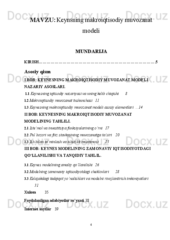 MAVZU:   Keynsning makroiqtisodiy muvozanat
modeli
MUNDARIJA
KIRISH…………………………………………………………………………….5
Asosiy qism
I BOB: KEYNESNING MAKROIQTISODIY MUVOZANAT MODELI 
NAZARIY ASOSLARI.
 1.1  Keynesning iqtisodiy nazariyasi va uning kelib chiqishi  8
1.2  Makroiqtisodiy muvozanat tushunchasi  11
1.3  Keynesning makroiqtisodiy muvozanat modeli asosiy elementlari  ...14
II BOB: KEYNESNING MAKROIQTISODIY MUVOZANAT 
MODELINING TAHLILI.
2.1  Iste’mol va investitsiya funksiyalarining o‘rni  17
2.2  Pul bozori va foiz stavkasining muvozanatga ta’siri  20
2.3  Ish bilan ta’minlash va ishsizlik muammosi  23
III BOB: KEYNES MODELINING ZAMONAVIY IQTISODIYOTDAGI 
QO‘LLANILISHI VA TANQIDIY TAHLIL.
3.1  Keynes modelining amaliy qo‘llanilishi  26
3.2  Modelning zamonaviy iqtisodiyotdagi cheklovlari  28
3.3  Kelajakdagi tadqiqot yo‘nalishlari va modelni rivojlantirish imkoniyatlari 
31
Xulosa   35
Foydalanilgan adabiyotlar ro’yxati 38
Internet saytlar 39
4 