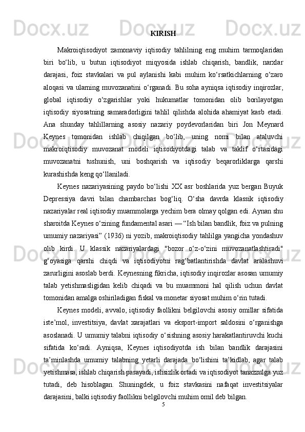 К IRISH
Makroiqtisodiyot   zamonaviy   iqtisodiy   tahlilning   eng   muhim   tarmoqlaridan
biri   bo‘lib,   u   butun   iqtisodiyot   miqyosida   ishlab   chiqarish,   bandlik,   narxlar
darajasi,   foiz   stavkalari   va   pul   aylanishi   kabi   muhim   ko‘rsatkichlarning   o‘zaro
aloqasi  va ularning muvozanatini  o‘rganadi. Bu soha ayniqsa iqtisodiy inqirozlar,
global   iqtisodiy   o‘zgarishlar   yoki   hukumatlar   tomonidan   olib   borilayotgan
iqtisodiy   siyosatning   samaradorligini   tahlil   qilishda   alohida   ahamiyat   kasb   etadi.
Ana   shunday   tahlillarning   asosiy   nazariy   poydevorlaridan   biri   Jon   Meynard
Keynes   tomonidan   ishlab   chiqilgan   bo‘lib,   uning   nomi   bilan   ataluvchi
makroiqtisodiy   muvozanat   modeli   iqtisodiyotdagi   talab   va   taklif   o‘rtasidagi
muvozanatni   tushunish,   uni   boshqarish   va   iqtisodiy   beqarorliklarga   qarshi
kurashishda keng qo‘llaniladi.
Keynes   nazariyasining   paydo   bo‘lishi   XX   asr   boshlarida   yuz   bergan   Buyuk
Depressiya   davri   bilan   chambarchas   bog‘liq.   O‘sha   davrda   klassik   iqtisodiy
nazariyalar real iqtisodiy muammolarga yechim bera olmay qolgan edi. Aynan shu
sharoitda Keynes o‘zining fundamental asari — “Ish bilan bandlik, foiz va pulning
umumiy nazariyasi” (1936) ni yozib, makroiqtisodiy tahlilga yangicha yondashuv
olib   kirdi.   U   klassik   nazariyalardagi   "bozor   o‘z-o‘zini   muvozanatlashtiradi"
g‘oyasiga   qarshi   chiqdi   va   iqtisodiyotni   rag‘batlantirishda   davlat   aralashuvi
zarurligini asoslab berdi. Keynesning fikricha, iqtisodiy inqirozlar asosan umumiy
talab   yetishmasligidan   kelib   chiqadi   va   bu   muammoni   hal   qilish   uchun   davlat
tomonidan amalga oshiriladigan fiskal va monetar siyosat muhim o‘rin tutadi.
Keynes  modeli, avvalo, iqtisodiy faollikni  belgilovchi  asosiy  omillar  sifatida
iste’mol,   investitsiya,   davlat   xarajatlari   va   eksport-import   saldosini   o‘rganishga
asoslanadi. U umumiy talabni iqtisodiy o‘sishning asosiy harakatlantiruvchi kuchi
sifatida   ko‘radi.   Ayniqsa,   Keynes   iqtisodiyotda   ish   bilan   bandlik   darajasini
ta’minlashda   umumiy   talabning   yetarli   darajada   bo‘lishini   ta’kidlab,   agar   talab
yetishmasa, ishlab chiqarish pasayadi, ishsizlik ortadi va iqtisodiyot tanazzulga yuz
tutadi,   deb   hisoblagan.   Shuningdek,   u   foiz   stavkasini   nafaqat   investitsiyalar
darajasini, balki iqtisodiy faollikni belgilovchi muhim omil deb bilgan.
5 