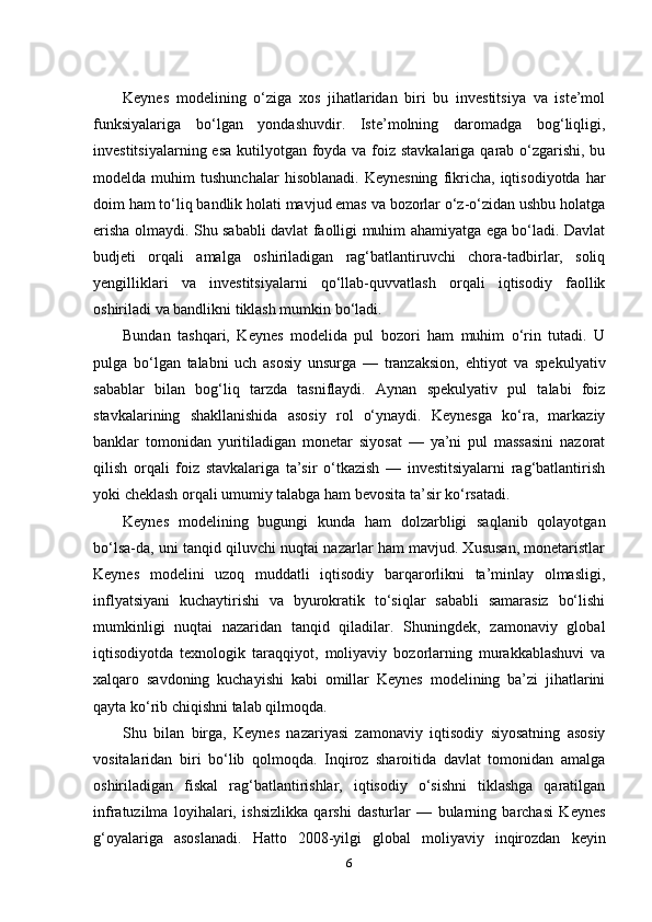 Keynes   modelining   o‘ziga   xos   jihatlaridan   biri   bu   investitsiya   va   iste’mol
funksiyalariga   bo‘lgan   yondashuvdir.   Iste’molning   daromadga   bog‘liqligi,
investitsiyalarning esa kutilyotgan foyda va foiz stavkalariga qarab o‘zgarishi, bu
modelda  muhim   tushunchalar   hisoblanadi.   Keynesning   fikricha,   iqtisodiyotda   har
doim ham to‘liq bandlik holati mavjud emas va bozorlar o‘z-o‘zidan ushbu holatga
erisha olmaydi. Shu sababli davlat faolligi muhim ahamiyatga ega bo‘ladi. Davlat
budjeti   orqali   amalga   oshiriladigan   rag‘batlantiruvchi   chora-tadbirlar,   soliq
yengilliklari   va   investitsiyalarni   qo‘llab-quvvatlash   orqali   iqtisodiy   faollik
oshiriladi va bandlikni tiklash mumkin bo‘ladi.
Bundan   tashqari,   Keynes   modelida   pul   bozori   ham   muhim   o‘rin   tutadi.   U
pulga   bo‘lgan   talabni   uch   asosiy   unsurga   —   tranzaksion,   ehtiyot   va   spekulyativ
sabablar   bilan   bog‘liq   tarzda   tasniflaydi.   Aynan   spekulyativ   pul   talabi   foiz
stavkalarining   shakllanishida   asosiy   rol   o‘ynaydi.   Keynesga   ko‘ra,   markaziy
banklar   tomonidan   yuritiladigan   monetar   siyosat   —   ya’ni   pul   massasini   nazorat
qilish   orqali   foiz   stavkalariga   ta’sir   o‘tkazish   —   investitsiyalarni   rag‘batlantirish
yoki cheklash orqali umumiy talabga ham bevosita ta’sir ko‘rsatadi.
Keynes   modelining   bugungi   kunda   ham   dolzarbligi   saqlanib   qolayotgan
bo‘lsa-da, uni tanqid qiluvchi nuqtai nazarlar ham mavjud. Xususan, monetaristlar
Keynes   modelini   uzoq   muddatli   iqtisodiy   barqarorlikni   ta’minlay   olmasligi,
inflyatsiyani   kuchaytirishi   va   byurokratik   to‘siqlar   sababli   samarasiz   bo‘lishi
mumkinligi   nuqtai   nazaridan   tanqid   qiladilar.   Shuningdek,   zamonaviy   global
iqtisodiyotda   texnologik   taraqqiyot,   moliyaviy   bozorlarning   murakkablashuvi   va
xalqaro   savdoning   kuchayishi   kabi   omillar   Keynes   modelining   ba’zi   jihatlarini
qayta ko‘rib chiqishni talab qilmoqda.
Shu   bilan   birga,   Keynes   nazariyasi   zamonaviy   iqtisodiy   siyosatning   asosiy
vositalaridan   biri   bo‘lib   qolmoqda.   Inqiroz   sharoitida   davlat   tomonidan   amalga
oshiriladigan   fiskal   rag‘batlantirishlar,   iqtisodiy   o‘sishni   tiklashga   qaratilgan
infratuzilma   loyihalari,   ishsizlikka   qarshi   dasturlar   —   bularning   barchasi   Keynes
g‘oyalariga   asoslanadi.   Hatto   2008-yilgi   global   moliyaviy   inqirozdan   keyin
6 