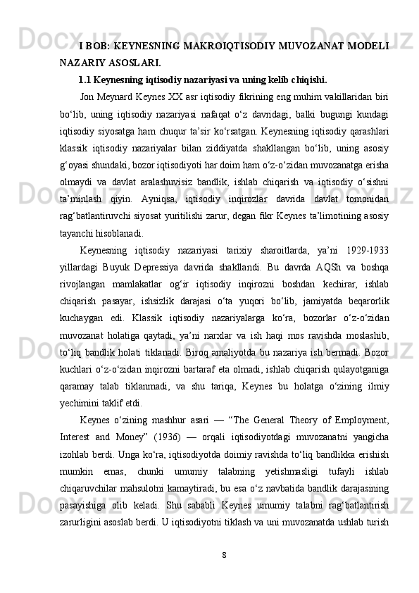 I BOB:  KEYNESNING  MAKROIQTISODIY  MUVOZANAT  MODELI
NAZARIY ASOSLARI.
1.1 Keynesning iqtisodiy nazariyasi va uning kelib chiqishi.
Jon Meynard Keynes XX asr iqtisodiy fikrining eng muhim vakillaridan biri
bo‘lib,   uning   iqtisodiy   nazariyasi   nafaqat   o‘z   davridagi,   balki   bugungi   kundagi
iqtisodiy   siyosatga   ham   chuqur   ta’sir   ko‘rsatgan.   Keynesning   iqtisodiy   qarashlari
klassik   iqtisodiy   nazariyalar   bilan   ziddiyatda   shakllangan   bo‘lib,   uning   asosiy
g‘oyasi shundaki, bozor iqtisodiyoti har doim ham o‘z-o‘zidan muvozanatga erisha
olmaydi   va   davlat   aralashuvisiz   bandlik,   ishlab   chiqarish   va   iqtisodiy   o‘sishni
ta’minlash   qiyin.   Ayniqsa,   iqtisodiy   inqirozlar   davrida   davlat   tomonidan
rag‘batlantiruvchi siyosat  yuritilishi zarur, degan fikr Keynes ta’limotining asosiy
tayanchi hisoblanadi.
Keynesning   iqtisodiy   nazariyasi   tarixiy   sharoitlarda,   ya’ni   1929-1933
yillardagi   Buyuk   Depressiya   davrida   shakllandi.   Bu   davrda   AQSh   va   boshqa
rivojlangan   mamlakatlar   og‘ir   iqtisodiy   inqirozni   boshdan   kechirar,   ishlab
chiqarish   pasayar,   ishsizlik   darajasi   o‘ta   yuqori   bo‘lib,   jamiyatda   beqarorlik
kuchaygan   edi.   Klassik   iqtisodiy   nazariyalarga   ko‘ra,   bozorlar   o‘z-o‘zidan
muvozanat   holatiga   qaytadi,   ya’ni   narxlar   va   ish   haqi   mos   ravishda   moslashib,
to‘liq   bandlik   holati   tiklanadi.   Biroq   amaliyotda   bu   nazariya   ish   bermadi.   Bozor
kuchlari   o‘z-o‘zidan   inqirozni   bartaraf   eta   olmadi,   ishlab   chiqarish   qulayotganiga
qaramay   talab   tiklanmadi,   va   shu   tariqa,   Keynes   bu   holatga   o‘zining   ilmiy
yechimini taklif etdi.
Keynes   o‘zining   mashhur   asari   —   “The   General   Theory   of   Employment,
Interest   and   Money”   (1936)   —   orqali   iqtisodiyotdagi   muvozanatni   yangicha
izohlab berdi. Unga ko‘ra, iqtisodiyotda doimiy ravishda to‘liq bandlikka erishish
mumkin   emas,   chunki   umumiy   talabning   yetishmasligi   tufayli   ishlab
chiqaruvchilar   mahsulotni   kamaytiradi,  bu esa   o‘z  navbatida  bandlik darajasining
pasayishiga   olib   keladi.   Shu   sababli   Keynes   umumiy   talabni   rag‘batlantirish
zarurligini asoslab berdi. U iqtisodiyotni tiklash va uni muvozanatda ushlab turish
8 