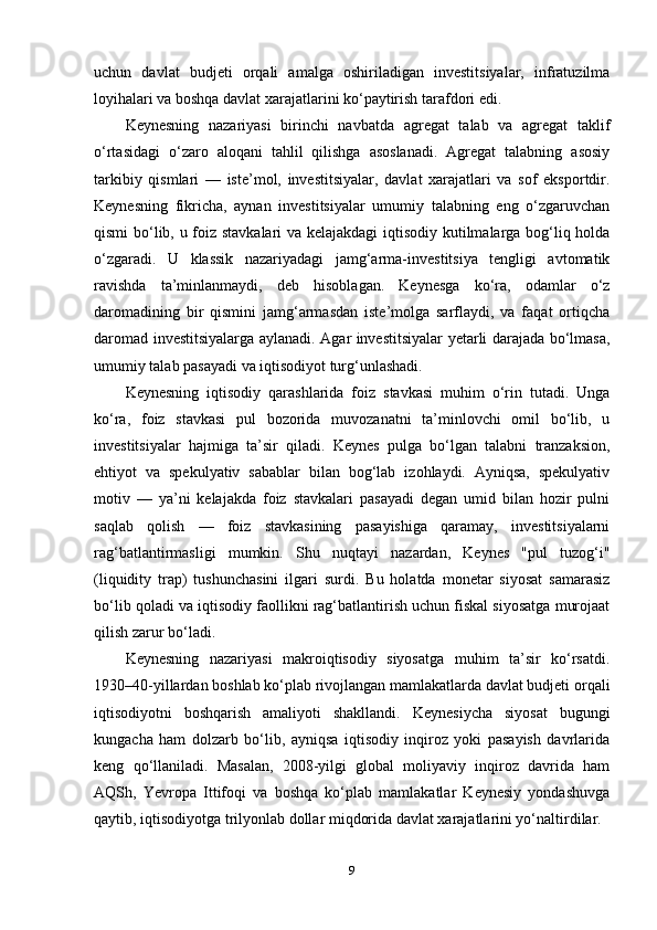 uchun   davlat   budjeti   orqali   amalga   oshiriladigan   investitsiyalar,   infratuzilma
loyihalari va boshqa davlat xarajatlarini ko‘paytirish tarafdori edi.
Keynesning   nazariyasi   birinchi   navbatda   agregat   talab   va   agregat   taklif
o‘rtasidagi   o‘zaro   aloqani   tahlil   qilishga   asoslanadi.   Agregat   talabning   asosiy
tarkibiy   qismlari   —   iste’mol,   investitsiyalar,   davlat   xarajatlari   va   sof   eksportdir.
Keynesning   fikricha,   aynan   investitsiyalar   umumiy   talabning   eng   o‘zgaruvchan
qismi bo‘lib, u foiz stavkalari va kelajakdagi iqtisodiy kutilmalarga bog‘liq holda
o‘zgaradi.   U   klassik   nazariyadagi   jamg‘arma-investitsiya   tengligi   avtomatik
ravishda   ta’minlanmaydi,   deb   hisoblagan.   Keynesga   ko‘ra,   odamlar   o‘z
daromadining   bir   qismini   jamg‘armasdan   iste’molga   sarflaydi,   va   faqat   ortiqcha
daromad investitsiyalarga aylanadi. Agar investitsiyalar yetarli darajada bo‘lmasa,
umumiy talab pasayadi va iqtisodiyot turg‘unlashadi.
Keynesning   iqtisodiy   qarashlarida   foiz   stavkasi   muhim   o‘rin   tutadi.   Unga
ko‘ra,   foiz   stavkasi   pul   bozorida   muvozanatni   ta’minlovchi   omil   bo‘lib,   u
investitsiyalar   hajmiga   ta’sir   qiladi.   Keynes   pulga   bo‘lgan   talabni   tranzaksion,
ehtiyot   va   spekulyativ   sabablar   bilan   bog‘lab   izohlaydi.   Ayniqsa,   spekulyativ
motiv   —   ya’ni   kelajakda   foiz   stavkalari   pasayadi   degan   umid   bilan   hozir   pulni
saqlab   qolish   —   foiz   stavkasining   pasayishiga   qaramay,   investitsiyalarni
rag‘batlantirmasligi   mumkin.   Shu   nuqtayi   nazardan,   Keynes   "pul   tuzog‘i"
(liquidity   trap)   tushunchasini   ilgari   surdi.   Bu   holatda   monetar   siyosat   samarasiz
bo‘lib qoladi va iqtisodiy faollikni rag‘batlantirish uchun fiskal siyosatga murojaat
qilish zarur bo‘ladi.
Keynesning   nazariyasi   makroiqtisodiy   siyosatga   muhim   ta’sir   ko‘rsatdi.
1930–40-yillardan boshlab ko‘plab rivojlangan mamlakatlarda davlat budjeti orqali
iqtisodiyotni   boshqarish   amaliyoti   shakllandi.   Keynesiycha   siyosat   bugungi
kungacha   ham   dolzarb   bo‘lib,   ayniqsa   iqtisodiy   inqiroz   yoki   pasayish   davrlarida
keng   qo‘llaniladi.   Masalan,   2008-yilgi   global   moliyaviy   inqiroz   davrida   ham
AQSh,   Yevropa   Ittifoqi   va   boshqa   ko‘plab   mamlakatlar   Keynesiy   yondashuvga
qaytib, iqtisodiyotga trilyonlab dollar miqdorida davlat xarajatlarini yo‘naltirdilar.
9 