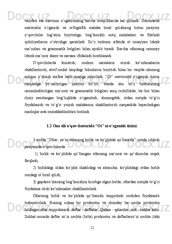 vazifasi   esa   mavzuni   o‘rganishning   barcha  bosqichlarida   hal   qilinadi.  Grammatik
materialni   o‘rganish   va   orfografik   malaka   hosil   qilishning   butun   jarayoni
o‘quvchilar   lug‘atini   boyitishga,   bog‘lanishli   nutq   malakalari   va   fikrlash
qobiliyatlarini   o‘stirishga   qaratiladi.   So‘z   turkumi   sifatida   ot   muayyan   leksik
ma’nolari   va   grammatik   belgilari   bilan   ajralib   turadi.   Barcha   otlaming   umumiy
leksik ma’nosi shaxs va narsani ifodalash hisoblanadi. 
O‘quvchilarda   kuzatish,   muhim   narsalarni   sezish   ko‘nikmalarini
shakllantirish,   atrof-muhit   haqidagi   bilimlarini   boyitish   bilan   bir   vaqtda   ularning
nutqini   o‘stirish   azifasi   ham   amalga   oshiriladi.   “Ot”   mavzusini   o‘rganish   tizimi
maqsadga   yo‘naltirilgan   jarayon   bo‘lib,   bunda   shu   so‘z   turkumining
umumlashtirilgan   ma’nosi   va   grammatik   belgilari   aniq   izchillikda,   bir-biri   bilan
ilmiy   asoslangan   bog‘liqlikda   o‘rganiladi,   shuningdek,   otdan   nutqda   to‘g‘ri
foydalanish   va   to‘g‘ri   yozish   malakasini   shakllantirish   maqsadida   bajariladigan
mashqlar asta murakkablashtira boriladi. 
1.2 Ona tili o‘quv dasturida “Ot” ni o‘rganish tizimi.
3-sinfda “Otlar, ya’ni otlaming birlik va ko‘plikda qo‘llanishi” ustida ishlash
jarayonida o‘quvchilarda:
  1)   birlik   va   ko‘plikda   qo‘llangan   otlaming   ma’nosi   va   qo‘shimcha   orqali
farqlash, 
2)   birlikdagi   oldan   ko‘plik   shaklidagi   va   aksincha,   ko‘plikdagi   otdan   birlik
sondagi ot hosil qilish, 
3) gapdaso‘zlaming bog‘lanishini hisobga olgan holda, otlardan nutqda to‘g‘ri
foydalana olish ko‘nikmalari shakllantiriladi. 
Otlarning   birlik   va   ko‘plikda   qo‘llanishi   taqqoslash   usulidan   foydalanib
tushuntiriladi.   Buning   uchun   bir   predmetni   va   shunday   bir   necha   predmetni
bildirgan otlar taqqoslanadi: daftar - daftarlar, Qalam - qalamlar, nok - noklar kabi.
Suhbat  asosida   daftar   so‘zi   nechta (bitta)  predmetni  va  daftarlarso‘zi   nechta  (ikki
12 