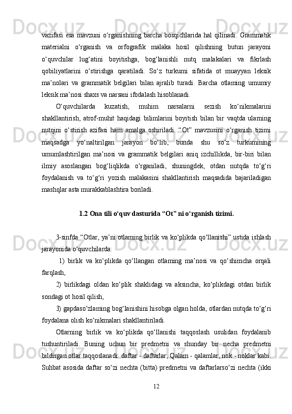 vazifasi   esa   mavzuni   o‘rganishning   barcha  bosqichlarida   hal   qilinadi.  Grammatik
materialni   o‘rganish   va   orfografik   malaka   hosil   qilishning   butun   jarayoni
o‘quvchilar   lug‘atini   boyitishga,   bog‘lanishli   nutq   malakalari   va   fikrlash
qobiliyatlarini   o‘stirishga   qaratiladi.   So‘z   turkumi   sifatida   ot   muayyan   leksik
ma’nolari   va   grammatik   belgilari   bilan   ajralib   turadi.   Barcha   otlaming   umumiy
leksik ma’nosi shaxs va narsani ifodalash hisoblanadi. 
O‘quvchilarda   kuzatish,   muhim   narsalarni   sezish   ko‘nikmalarini
shakllantirish,   atrof-muhit   haqidagi   bilimlarini   boyitish   bilan   bir   vaqtda   ularning
nutqini   o‘stirish   azifasi   ham   amalga   oshiriladi.   “Ot”   mavzusini   o‘rganish   tizimi
maqsadga   yo‘naltirilgan   jarayon   bo‘lib,   bunda   shu   so‘z   turkumining
umumlashtirilgan   ma’nosi   va   grammatik   belgilari   aniq   izchillikda,   bir-biri   bilan
ilmiy   asoslangan   bog‘liqlikda   o‘rganiladi,   shuningdek,   otdan   nutqda   to‘g‘ri
foydalanish   va   to‘g‘ri   yozish   malakasini   shakllantirish   maqsadida   bajariladigan
mashqlar asta murakkablashtira boriladi. 
1.2 Ona tili o‘quv dasturida “Ot” ni o‘rganish tizimi.
3-sinfda “Otlar, ya’ni otlaming birlik va ko‘plikda qo‘llanishi” ustida ishlash
jarayonida o‘quvchilarda:
  1)   birlik   va   ko‘plikda   qo‘llangan   otlaming   ma’nosi   va   qo‘shimcha   orqali
farqlash, 
2)   birlikdagi   oldan   ko‘plik   shaklidagi   va   aksincha,   ko‘plikdagi   otdan   birlik
sondagi ot hosil qilish, 
3) gapdaso‘zlaming bog‘lanishini hisobga olgan holda, otlardan nutqda to‘g‘ri
foydalana olish ko‘nikmalari shakllantiriladi. 
Otlarning   birlik   va   ko‘plikda   qo‘llanishi   taqqoslash   usulidan   foydalanib
tushuntiriladi.   Buning   uchun   bir   predmetni   va   shunday   bir   necha   predmetni
bildirgan otlar taqqoslanadi: daftar - daftarlar, Qalam - qalamlar, nok - noklar kabi.
Suhbat  asosida   daftar   so‘zi   nechta (bitta)  predmetni  va  daftarlarso‘zi   nechta  (ikki
12