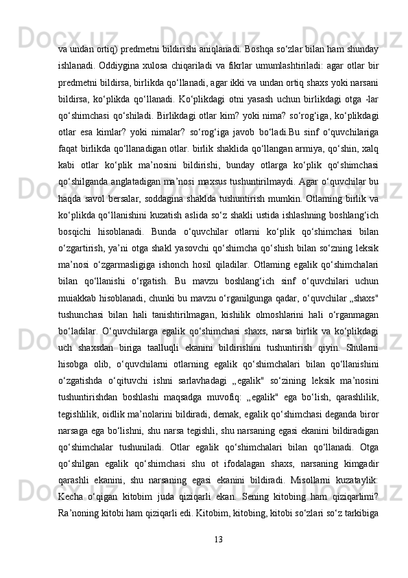 va undan ortiq) predmetni bildirishi aniqlanadi. Boshqa so‘zlar bilan ham shunday
ishlanadi.  Oddiygina  xulosa  chiqariladi   va  fikrlar   umumlashtiriladi:  agar  otlar   bir
predmetni bildirsa, birlikda qo‘llanadi, agar ikki va undan ortiq shaxs yoki narsani
bildirsa,   ko‘plikda   qo‘llanadi.   Ko‘plikdagi   otni   yasash   uchun   birlikdagi   otga   -lar
qo‘shimchasi  qo‘shiladi. Birlikdagi  otlar kim? yoki nima? so‘rog‘iga, ko‘plikdagi
otlar   esa   kimlar?   yoki   nimalar?   so‘rog‘iga   javob   bo‘ladi.Bu   sinf   o‘quvchilariga
faqat birlikda qo‘llanadigan otlar. birlik shaklida qo‘llangan armiya, qo‘shin, xalq
kabi   otlar   ko‘plik   ma’nosini   bildirishi,   bunday   otlarga   ko‘plik   qo‘shimchasi
qo‘shilganda  anglatadigan ma’nosi  maxsus  tushuntirilmaydi. Agar o‘quvchilar  bu
haqda  savol   bersalar,  soddagina   shaklda  tushuntirish  mumkin.  Otlaming birlik va
ko‘plikda qo‘llanishini kuzatish aslida so‘z shakli ustida ishlashning boshlang‘ich
bosqichi   hisoblanadi.   Bunda   o‘quvchilar   otlarni   ko‘plik   qo‘shimchasi   bilan
o‘zgartirish,  ya’ni   otga  shakl  yasovchi  qo‘shimcha  qo‘shish   bilan  so‘zning  leksik
ma’nosi   o‘zgarmasligiga   ishonch   hosil   qiladilar.   Otlaming   egalik   qo‘shimchalari
bilan   qo‘llanishi   o‘rgatish.   Bu   mavzu   boshlang‘ich   sinf   o‘quvchilari   uchun
muiakkab hisoblanadi, chunki bu mavzu o‘rganilgunga qadar, o‘quvchilar „shaxs"
tushunchasi   bilan   hali   tanishtirilmagan,   kishilik   olmoshlarini   hali   o‘rganmagan
bo‘ladilar.   O‘quvchilarga   egalik   qo‘shimchasi   shaxs,   narsa   birlik   va   ko‘plikdagi
uch   shaxsdan   biriga   taalluqli   ekanini   bildirishini   tushuntirish   qiyin.   Shularni
hisobga   olib,   o‘quvchilarni   otlarning   egalik   qo‘shimchalari   bilan   qo‘llanishini
o‘zgatishda   o‘qituvchi   ishni   sarlavhadagi   „egalik"   so‘zining   leksik   ma’nosini
tushuntirishdan   boshlashi   maqsadga   muvofiq:   „egalik"   ega   bo‘lish,   qarashlilik,
tegishlilik, oidlik ma’nolarini bildiradi, demak, egalik qo‘shimchasi deganda biror
narsaga ega bo‘lishni, shu narsa tegishli, shu narsaning egasi ekanini  bildiradigan
qo‘shimchalar   tushuniladi.   Otlar   egalik   qo‘shimchalari   bilan   qo‘llanadi.   Otga
qo‘shilgan   egalik   qo‘shimchasi   shu   ot   ifodalagan   shaxs,   narsaning   kimgadir
qarashli   ekanini,   shu   narsaning   egasi   ekanini   bildiradi.   Misollarni   kuzataylik:
Kecha   o‘qigan   kitobim   juda   qiziqarli   ekan.   Sening   kitobing   ham   qiziqarlimi?
Ra’noning kitobi ham qiziqarli edi. Kitobim, kitobing, kitobi so‘zlari so‘z tarkibiga
13 