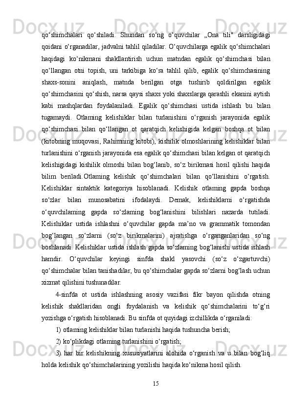 qo‘shimchalari   qo‘shiladi.   Shundan   so‘ng   o‘quvchilar   „Ona   tili"   darsligidagi
qoidani o‘rganadilar, jadvalni tahlil qiladilar. O‘quvchilarga egalik qo‘shimchalari
haqidagi   ko‘nikmani   shakllantirish   uchun   matndan   egalik   qo‘shimchasi   bilan
qo‘llangan   otni   topish,   uni   tarkibiga   ko‘ra   tahlil   qilib,   egalik   qo‘shimchasining
shaxs-sonini   aniqlash,   matnda   berilgan   otga   tushirib   qoldirilgan   egalik
qo‘shimchasini qo‘shish, narsa qaysi shaxs yoki shaxslarga qarashli ekanini aytish
kabi   mashqlardan   foydalaniladi.   Egalik   qo‘shimchasi   ustida   ishlash   bu   bilan
tugamaydi.   Otlaming   kelishiklar   bilan   turlanishini   o‘rganish   jarayonida   egalik
qo‘shimchasi   bilan   qo‘llangan   ot   qaratqich   kelishigida   kelgan   boshqa   ot   bilan
(kitobning muqovasi,  Rahimning kitobi), kishilik olmoshlarining kelishiklar  bilan
turlanishini o‘rganish jarayonida esa egalik qo‘shimchasi bilan kelgan ot qaratqich
kelishigidagi   kishilik   olmoshi   bilan   bog‘lanib,   so‘z   birikmasi   hosil   qilishi   haqida
bilim   beriladi.Otlaming   kelishik   qo‘shimchalari   bilan   qo‘llanishini   o‘rgatish.
Kelishiklar   sintaktik   kategoriya   hisoblanadi.   Kelishik   otlaming   gapda   boshqa
so‘zlar   bilan   munosabatini   ifodalaydi.   Demak,   kelishiklarni   o‘rgatishda
o‘quvchilaming   gapda   so‘zlaming   bog‘lanishini   bilishlari   nazarda   tutiladi.
Kelishiklar   ustida   ishlashni   o‘quvchilar   gapda   ma’no   va   grammatik   tomondan
bog‘langan   so‘zlarni   (so‘z   birikmalarini)   ajratishga   o‘rganganlaridan   so‘ng
boshlanadi. Kelishiklar ustida ishlash gapda so‘zlaming bog‘lanishi  ustida ishlash
hamdir.   O‘quvchilar   keyingi   sinfda   shakl   yasovchi   (so‘z   o‘zgartuvchi)
qo‘shimchalar bilan tanishadilar, bu qo‘shimchalar gapda so‘zlarni bog‘lash uchun
xizmat qilishini tushunadilar. 
4-sinfda   ot   ustida   ishlashning   asosiy   vazifasi   fikr   bayon   qilishda   otning
kelishik   shakllaridan   ongli   foydalanish   va   kelishik   qo‘shimchalarini   to‘g‘ri
yozishga o‘rgatish hisoblanadi. Bu sinfda ot quyidagi izchillikda o‘rganiladi: 
1) otlaming kelishiklar bilan turlanishi haqida tushuncha berish; 
2) ko‘plikdagi otlaming turlanishini o‘rgatish; 
3)   har   bir   kelishikning   xususiyatlarini   alohida   o‘rganish   va   u   bilan   bog‘liq
holda kelishik qo‘shimchalarining yozilishi haqida ko‘nikma hosil qilish. 
15